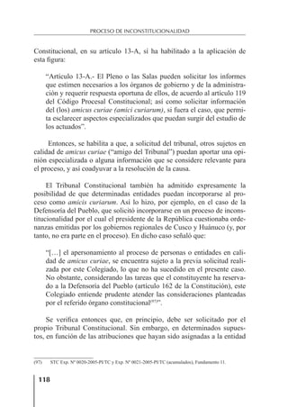 118
PROCESO DE INCONSTITUCIONALIDAD
Constitucional, en su artículo 13-A, sí ha habilitado a la aplicación de
esta ﬁgura:
“Artículo 13-A.- El Pleno o las Salas pueden solicitar los informes
que estimen necesarios a los órganos de gobierno y de la administra-
ción y requerir respuesta oportuna de ellos, de acuerdo al artículo 119
del Código Procesal Constitucional; así como solicitar información
del (los) amicus curiae (amici curiarum), si fuera el caso, que permi-
ta esclarecer aspectos especializados que puedan surgir del estudio de
los actuados”.
Entonces, se habilita a que, a solicitud del tribunal, otros sujetos en
calidad de amicus curiae (“amigo del Tribunal”) puedan aportar una opi-
nión especializada o alguna información que se considere relevante para
el proceso, y así coadyuvar a la resolución de la causa.
El Tribunal Constitucional también ha admitido expresamente la
posibilidad de que determinadas entidades puedan incorporarse al pro-
ceso como amicis curiarum. Así lo hizo, por ejemplo, en el caso de la
Defensoría del Pueblo, que solicitó incorporarse en un proceso de incons-
titucionalidad por el cual el presidente de la República cuestionaba orde-
nanzas emitidas por los gobiernos regionales de Cusco y Huánuco (y, por
tanto, no era parte en el proceso). En dicho caso señaló que:
“[…] el apersonamiento al proceso de personas o entidades en cali-
dad de amicus curiae, se encuentra sujeto a la previa solicitud reali-
zada por este Colegiado, lo que no ha sucedido en el presente caso.
No obstante, considerando las tareas que el constituyente ha reserva-
do a la Defensoría del Pueblo (artículo 162 de la Constitución), este
Colegiado entiende prudente atender las consideraciones planteadas
por el referido órgano constitucional(97)
”.
Se veriﬁca entonces que, en principio, debe ser solicitado por el
propio Tribunal Constitucional. Sin embargo, en determinados supues-
tos, en función de las atribuciones que hayan sido asignadas a la entidad
(97) STC Exp. Nº 0020-2005-PI/TC y Exp. Nº 0021-2005-PI/TC (acumulados), Fundamento 11.
 