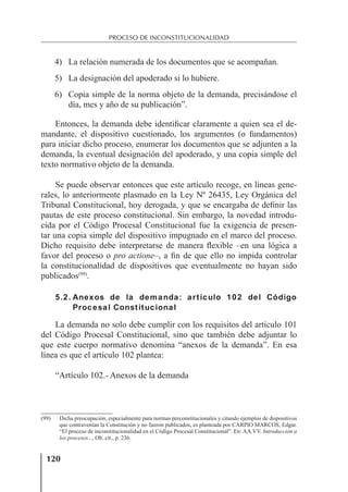 120
PROCESO DE INCONSTITUCIONALIDAD
4) La relación numerada de los documentos que se acompañan.
5) La designación del apoderado si lo hubiere.
6) Copia simple de la norma objeto de la demanda, precisándose el
día, mes y año de su publicación”.
Entonces, la demanda debe identiﬁcar claramente a quien sea el de-
mandante, el dispositivo cuestionado, los argumentos (o fundamentos)
para iniciar dicho proceso, enumerar los documentos que se adjunten a la
demanda, la eventual designación del apoderado, y una copia simple del
texto normativo objeto de la demanda.
Se puede observar entonces que este artículo recoge, en líneas gene-
rales, lo anteriormente plasmado en la Ley Nº 26435, Ley Orgánica del
Tribunal Constitucional, hoy derogada, y que se encargaba de deﬁnir las
pautas de este proceso constitucional. Sin embargo, la novedad introdu-
cida por el Código Procesal Constitucional fue la exigencia de presen-
tar una copia simple del dispositivo impugnado en el marco del proceso.
Dicho requisito debe interpretarse de manera ﬂexible –en una lógica a
favor del proceso o pro actione–, a ﬁn de que ello no impida controlar
la constitucionalidad de dispositivos que eventualmente no hayan sido
publicados(99)
.
5.2. Anexos de la demanda: artículo 102 del Código
Procesal Constitucional
La demanda no solo debe cumplir con los requisitos del artículo 101
del Código Procesal Constitucional, sino que también debe adjuntar lo
que este cuerpo normativo denomina “anexos de la demanda”. En esa
línea es que el artículo 102 plantea:
“Artículo 102.- Anexos de la demanda
(99) Dicha preocupación, especialmente para normas preconstitucionales y citando ejemplos de dispositivos
que contravenían la Constitución y no fueron publicados, es planteada por CARPIO MARCOS, Edgar.
“El proceso de inconstitucionalidad en el Código Procesal Constitucional”. En: AA.VV. Introducción a
los procesos..., Ob. cit., p. 236.
 