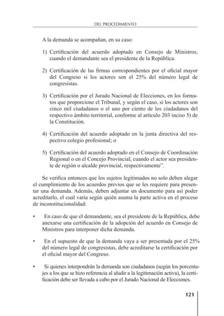 121
DEL PROCEDIMIENTO
A la demanda se acompañan, en su caso:
1) Certiﬁcación del acuerdo adoptado en Consejo de Ministros,
cuando el demandante sea el presidente de la República.
2) Certiﬁcación de las ﬁrmas correspondientes por el oﬁcial mayor
del Congreso si los actores son el 25% del número legal de
congresistas.
3) Certiﬁcación por el Jurado Nacional de Elecciones, en los forma-
tos que proporcione el Tribunal, y según el caso, si los actores son
cinco mil ciudadanos o el uno por ciento de los ciudadanos del
respectivo ámbito territorial, conforme al artículo 203 inciso 5) de
la Constitución.
4) Certiﬁcación del acuerdo adoptado en la junta directiva del res-
pectivo colegio profesional; o
5) Certiﬁcación del acuerdo adoptado en el Consejo de Coordinación
Regional o en el Concejo Provincial, cuando el actor sea presiden-
te de región o alcalde provincial, respectivamente”.
Se veriﬁca entonces que los sujetos legitimados no solo deben alegar
el cumplimiento de los acuerdos previos que se les requiere para presen-
tar una demanda. Además, deben adjuntar un documento para así poder
acreditarlo, el cual varía según quién asuma la parte activa en el proceso
de inconstitucionalidad:
• En caso de que el demandante, sea el presidente de la República, debe
anexarse una certiﬁcación de la adopción del acuerdo en Consejo de
Ministros para interponer dicha demanda.
• En el supuesto de que la demanda vaya a ser presentada por el 25%
del número legal de congresistas, debe acreditarse la certiﬁcación por
el oﬁcial mayor del Congreso.
• Si quienes interpondrán la demanda son ciudadanos (según los porcenta-
jes a los que se hizo referencia al aludir a la legitimación activa), la certi-
ﬁcación debe ser llevada a cabo por el Jurado Nacional de Elecciones.
 