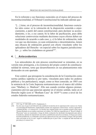 14
PROCESO DE INCONSTITUCIONALIDAD
En lo referente a sus funciones esenciales en el marco del proceso de
inconstitucionalidad, el Tribunal Constitucional ha indicado además que:
“[…] tiene, en el proceso de inconstitucionalidad, funciones esencia-
les tales como: a) la valoración de la disposición sometida a enjui-
ciamiento, a partir del canon constitucional, para declarar su acomo-
damiento, o no, a ese canon; b) la labor de paciﬁcación, pues debe
solucionar controversias mediante decisiones cuyos efectos deben ser
modulados de acuerdo a cada caso; y, c) la labor de ordenación, toda
vez que sus decisiones, ya sean estimatorias o desestimatorias, tienen
una eﬁcacia de ordenación general con efecto vinculante sobre los
aplicadores del Derecho –en especial sobre los órganos jurisdicciona-
les–, y sobre los ciudadanos en general(9)
”.
4. Antecedentes
Los antecedentes de este proceso constitucional se remontan, en su
versión más primigenia, a la existencia del propio control de constitucio-
nalidad de normas, tema que desarrollaremos en sus planteamientos más
destacados en este apartado.
Este control, que presupone la consideración de la Constitución como
norma jurídica suprema (y por tanto, vinculante para todos los poderes
públicos y los particulares), surgió, como es bien conocido, en 1803 con
la sentencia de la Corte Suprema norteamericana en el marco del célebre
caso “Marbury vs. Madison”. Ello aun cuando existían algunos pronun-
ciamientos previos que parecían apuntar en el mismo sentido, tanto en el
Derecho inglés (con el “Bonham Case” de 1610(10)
) como a nivel de los
estados federales norteamericanos.
(9) STC Exp. N° 005-2005-AI/TC, Fundamento 4.
(10) En este caso el juez Lord Edward Coke estableció la doctrina de la supremacía del common law frente
a la autoridad del Parlamento, inaplicándola cuando este organismo contraviniera –incluso siguiendo la
voluntad del Rey– el commom law. Los hechos que originan dicho caso se pueden resumir como sigue:
Thomas Bonham era un médico ejerciente en Londres. En 1606 fue requerido por el “Royal College of
Physicians” para ser examinado, y luego de dicha evaluación fue declarado incompetente para ejercer
la medicina, además de imponérsele una multa y prohibírsele ejercerla en el futuro. Al hacer caso omiso
de dicha prohibición, es condenado a prisión por aplicación de una carta del Rey Enrique VIII que había
sido convertida en ley, la cual –según lo establecido por el juez Coke– es dejada de lado haciendo así
prevalecer el common law.
 