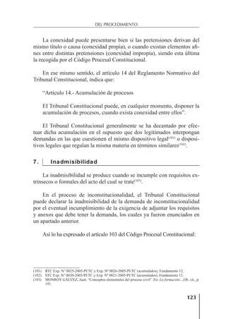 123
DEL PROCEDIMIENTO
La conexidad puede presentarse bien si las pretensiones derivan del
mismo título o causa (conexidad propia), o cuando existan elementos aﬁ-
nes entre distintas pretensiones (conexidad impropia), siendo esta última
la recogida por el Código Procesal Constitucional.
En ese mismo sentido, el artículo 14 del Reglamento Normativo del
Tribunal Constitucional, indica que:
“Artículo 14.- Acumulación de procesos
EI Tribunal Constitucional puede, en cualquier momento, disponer la
acumulación de procesos, cuando exista conexidad entre ellos”.
El Tribunal Constitucional generalmente se ha decantado por efec-
tuar dicha acumulación en el supuesto que dos legitimados interpongan
demandas en las que cuestionen el mismo dispositivo legal(101)
o disposi-
tivos legales que regulan la misma materia en términos similares(102)
.
7. Inadmisibilidad
La inadmisibilidad se produce cuando se incumple con requisitos ex-
trínsecos o formales del acto del cual se trate(103)
.
En el proceso de inconstitucionalidad, el Tribunal Constitucional
puede declarar la inadmisibilidad de la demanda de inconstitucionalidad
por el eventual incumplimiento de la exigencia de adjuntar los requisitos
y anexos que debe tener la demanda, los cuales ya fueron enunciados en
un apartado anterior.
Así lo ha expresado el artículo 103 del Código Procesal Constitucional:
(101) RTC Exp. N° 0025-2005-PI/TC y Exp. Nº 0026-2005-PI/TC (acumulados), Fundamento 12.
(102) STC Exp. N° 0020-2005-PI/TC y Exp. Nº 0021-2005-PI/TC (acumulados), Fundamento 12.
(103) MONROY GÁLVEZ, Juan. “Conceptos elementales del proceso civil”. En: La formación...,Ob. cit., p.
191.
 