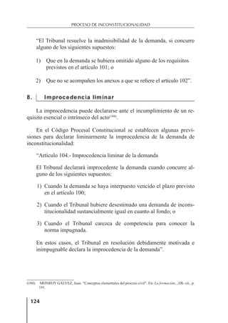 124
PROCESO DE INCONSTITUCIONALIDAD
“El Tribunal resuelve la inadmisibilidad de la demanda, si concurre
alguno de los siguientes supuestos:
1) Que en la demanda se hubiera omitido alguno de los requisitos
previstos en el artículo 101; o
2) Que no se acompañen los anexos a que se reﬁere el artículo 102”.
8. Improcedencia liminar
La improcedencia puede declararse ante el incumplimiento de un re-
quisito esencial o intrínseco del acto(104)
.
En el Código Procesal Constitucional se establecen algunas previ-
siones para declarar liminarmente la improcedencia de la demanda de
inconstitucionalidad:
“Artículo 104.- Improcedencia liminar de la demanda
El Tribunal declarará improcedente la demanda cuando concurre al-
guno de los siguientes supuestos:
1) Cuando la demanda se haya interpuesto vencido el plazo previsto
en el artículo 100;
2) Cuando el Tribunal hubiere desestimado una demanda de incons-
titucionalidad sustancialmente igual en cuanto al fondo; o
3) Cuando el Tribunal carezca de competencia para conocer la
norma impugnada.
En estos casos, el Tribunal en resolución debidamente motivada e
inimpugnable declara la improcedencia de la demanda”.
(104) MONROY GÁLVEZ, Juan. “Conceptos elementales del proceso civil”. En: La formación...,Ob. cit., p.
191.
 