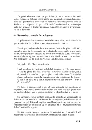 125
DEL PROCEDIMIENTO
Se puede observar entonces que de interponer la demanda fuera del
plazo, cuando se hubiera desestimado una demanda de inconstituciona-
lidad que planteara la infracción en términos similares por un tema de
fondo, o en el supuesto en que el Tribunal Constitucional no sea compe-
tente para conocer el texto impugnado, es posible declarar la improceden-
cia de la demanda.
a) Demanda presentada fuera de plazo
El primero de los supuestos parece bastante claro, en la medida en
que se trata solo de veriﬁcar el mero transcurso del tiempo.
Es así que la demanda debe presentarse dentro del plazo habilitado
para ello, pues de lo contrario, se producirá la prescripción y, por tanto,
no podrá emplearse el proceso de inconstitucionalidad como mecanismo
para cuestionar alguna eventual contravención del texto constitucional.
Así, el artículo 100 del Código Procesal Constitucional señala:
“Artículo 100.- Plazo prescriptorio
La demanda de inconstitucionalidad de una norma debe interponerse
dentro del plazo de seis años contado a partir de su publicación, salvo
el caso de los tratados en que el plazo es de seis meses. Vencido los
plazos indicados, prescribe la pretensión, sin perjuicio de lo dispues-
to por el artículo 51 y por el segundo párrafo del artículo 138 de la
Constitución”.
Por tanto, la regla general es que el plazo existente para cuestionar un
dispositivo considerado inconstitucional es de seis años, mientras que se plan-
tea un plazo distinto para el caso de los tratados, el cual será de seis meses.
Sin embargo, como también señala este artículo, el vencimiento de
dicho plazo no enerva la atribución de los órganos jurisdiccionales de
ejercer el control difuso al inaplicar aquellos dispositivos que estimen in-
constitucionales en aplicación de los artículos 51 y 138, segundo párrafo
de la Constitución vigente.
En esa misma línea se encuentra lo recogido en el artículo 6 del
Reglamento Normativo del Tribunal Constitucional, según el cual:
 