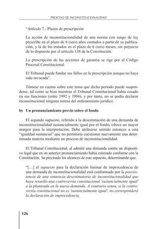 126
PROCESO DE INCONSTITUCIONALIDAD
“Artículo 7.- Plazos de prescripción
La acción de inconstitucionalidad de una norma con rango de ley
prescribe en el plazo de 6 (seis) años contados a partir de su publica-
ción, y la de los tratados en el plazo de 6 (seis) meses, sin perjuicio
de lo dispuesto por el artículo 138 de la Constitución.
La prescripción de las acciones de garantía se rige por el Código
Procesal Constitucional.
El Tribunal puede fundar sus fallos en la prescripción aunque no haya
sido invocada”.
Tómese en cuenta sobre este tema que dicho periodo puede suspen-
derse, tal como se hizo mientras el Tribunal Constitucional había cesado
en sus funciones (entre 1992 y 1996), y por tanto, no se podía declarar
inconstitucional ninguna norma del ordenamiento jurídico.
b) Un pronunciamiento previo sobre el fondo
El segundo supuesto, referido a la desestimación de una demanda de
inconstitucionalidad sustancialmente igual por el fondo, ofrece un mayor
margen para la interpretación. Debe atribuirse sentido entonces a esta
“igualdad sustancial” que no permitiría cuestionar nuevamente una deter-
minada materia mediante un proceso de inconstitucionalidad.
El Tribunal Constitucional, al admitir una demanda contra un dispositi-
vo legal que en un anterior pronunciamiento había estimado conforme con la
Constitución, ha precisado los alcances de este supuesto, determinando que:
“[…] el supuesto para la declaración liminar de improcedencia de
una demanda de inconstitucionalidad está conformado por la preexis-
tencia de una sentencia desestimatoria de inconstitucionalidad que
haya resuelto una controversia constitucional 'sustancialmente igual'
a la planteada en la nueva demanda. A contrario sensu, si la contro-
versia constitucional no es 'sustancialmente igual', no corresponderá
la declaración de improcedencia.
 