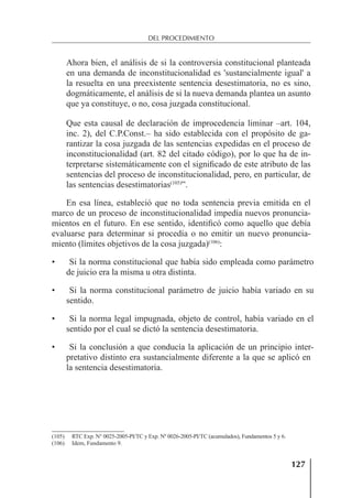 127
DEL PROCEDIMIENTO
Ahora bien, el análisis de si la controversia constitucional planteada
en una demanda de inconstitucionalidad es 'sustancialmente igual' a
la resuelta en una preexistente sentencia desestimatoria, no es sino,
dogmáticamente, el análisis de si la nueva demanda plantea un asunto
que ya constituye, o no, cosa juzgada constitucional.
Que esta causal de declaración de improcedencia liminar –art. 104,
inc. 2), del C.P.Const.– ha sido establecida con el propósito de ga-
rantizar la cosa juzgada de las sentencias expedidas en el proceso de
inconstitucionalidad (art. 82 del citado código), por lo que ha de in-
terpretarse sistemáticamente con el signiﬁcado de este atributo de las
sentencias del proceso de inconstitucionalidad, pero, en particular, de
las sentencias desestimatorias(105)
”.
En esa línea, estableció que no toda sentencia previa emitida en el
marco de un proceso de inconstitucionalidad impedía nuevos pronuncia-
mientos en el futuro. En ese sentido, identiﬁcó como aquello que debía
evaluarse para determinar si procedía o no emitir un nuevo pronuncia-
miento (límites objetivos de la cosa juzgada)(106)
:
• Si la norma constitucional que había sido empleada como parámetro
de juicio era la misma u otra distinta.
• Si la norma constitucional parámetro de juicio había variado en su
sentido.
• Si la norma legal impugnada, objeto de control, había variado en el
sentido por el cual se dictó la sentencia desestimatoria.
• Si la conclusión a que conducía la aplicación de un principio inter-
pretativo distinto era sustancialmente diferente a la que se aplicó en
la sentencia desestimatoria.
(105) RTC Exp. N° 0025-2005-PI/TC y Exp. Nº 0026-2005-PI/TC (acumulados), Fundamentos 5 y 6.
(106) Idem, Fundamento 9.
 