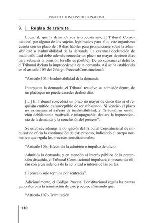 130
PROCESO DE INCONSTITUCIONALIDAD
9. Reglas de trámite
Luego de que la demanda sea interpuesta ante el Tribunal Consti-
tucional por alguno de los sujetos legitimados para ello, este organismo
cuenta con un plazo de 10 días hábiles para pronunciarse sobre la admi-
sibilidad o inadmisibilidad de la demanda. La eventual declaración de
inadmisibilidad debe además conceder un plazo no mayor de cinco días
para subsanar la omisión (si ello es posible). De no subsanar el defecto,
el Tribunal declara la improcedencia de la demanda. Así se ha establecido
en el artículo 103 del Código Procesal Constitucional:
“Artículo 103.- Inadmisibilidad de la demanda
Interpuesta la demanda, el Tribunal resuelve su admisión dentro de
un plazo que no puede exceder de diez días.
[…] El Tribunal concederá un plazo no mayor de cinco días si el re-
quisito omitido es susceptible de ser subsanado. Si vencido el plazo
no se subsana el defecto de inadmisibilidad, el Tribunal, en resolu-
ción debidamente motivada e inimpugnable, declara la improceden-
cia de la demanda y la conclusión del proceso”.
Se establece además la obligación del Tribunal Constitucional de im-
pulsar de oﬁcio la continuación de este proceso, indicando el cuerpo nor-
mativo que regula los procesos constitucionales:
“Artículo 106.- Efecto de la admisión e impulso de oﬁcio
Admitida la demanda, y en atención al interés público de la preten-
sión discutida, el Tribunal Constitucional impulsará el proceso de oﬁ-
cio con prescindencia de la actividad o interés de las partes.
El proceso solo termina por sentencia”.
Adicionalmente, el Código Procesal Constitucional regula las pautas
generales para la tramitación de este proceso, aﬁrmando que:
“Artículo 107.- Tramitación
 