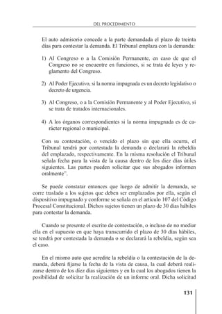 131
DEL PROCEDIMIENTO
El auto admisorio concede a la parte demandada el plazo de treinta
días para contestar la demanda. El Tribunal emplaza con la demanda:
1) Al Congreso o a la Comisión Permanente, en caso de que el
Congreso no se encuentre en funciones, si se trata de leyes y re-
glamento del Congreso.
2) Al Poder Ejecutivo, si la norma impugnada es un decreto legislativo o
decreto de urgencia.
3) Al Congreso, o a la Comisión Permanente y al Poder Ejecutivo, si
se trata de tratados internacionales.
4) A los órganos correspondientes si la norma impugnada es de ca-
rácter regional o municipal.
Con su contestación, o vencido el plazo sin que ella ocurra, el
Tribunal tendrá por contestada la demanda o declarará la rebeldía
del emplazado, respectivamente. En la misma resolución el Tribunal
señala fecha para la vista de la causa dentro de los diez días útiles
siguientes. Las partes pueden solicitar que sus abogados informen
oralmente”.
Se puede constatar entonces que luego de admitir la demanda, se
corre traslado a los sujetos que deben ser emplazados por ella, según el
dispositivo impugnado y conforme se señala en el artículo 107 del Código
Procesal Constitucional. Dichos sujetos tienen un plazo de 30 días hábiles
para contestar la demanda.
Cuando se presente el escrito de contestación, o incluso de no mediar
ella en el supuesto en que haya transcurrido el plazo de 30 días hábiles,
se tendrá por contestada la demanda o se declarará la rebeldía, según sea
el caso.
En el mismo auto que acredite la rebeldía o la contestación de la de-
manda, deberá ﬁjarse la fecha de la vista de causa, la cual deberá reali-
zarse dentro de los diez días siguientes y en la cual los abogados tienen la
posibilidad de solicitar la realización de un informe oral. Dicha solicitud
 