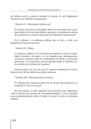 132
PROCESO DE INCONSTITUCIONALIDAD
de informe oral la realizan conforme al artículo 31 del Reglamento
Normativo del Tribunal Constitucional:
“Artículo 31.- Solicitud de informe oral
El informe oral, para ser concedido, deberá ser solicitado, por escrito,
hasta dentro de los tres días hábiles siguientes a la publicación del día
de la audiencia en el portal electrónico del Tribunal Constitucional”.
En lo referido a la audiencia pública que se lleva a cabo, este
Reglamento Normativo precisa:
“Artículo 29.- Objeto
La audiencia pública es el acto procesal mediante el cual los magis-
trados escuchan a las partes y a los abogados que, oportunamente,
solicitaron informar sobre los fundamentos de hecho y de derecho
pertinentes. En los procesos de puro derecho puede el Tribunal reci-
bir, también, los informes de las partes”.
Posteriormente a la vista de causa, el supremo intérprete de la Cons-
titución tiene 30 días hábiles para dictar sentencia:
“Artículo 108.- Plazo para dictar sentencia
El Tribunal dicta sentencia dentro de los treinta días posteriores de
producida la vista de la causa”.
De esta manera, se han explicado las previsiones más importantes
sobre el trámite del proceso de inconstitucionalidad, el cual culminará
con un pronunciamiento sobre el fondo, tal como se verá en el próximo
capítulo.
 