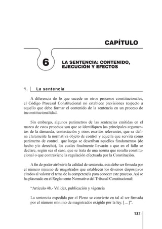 133
LA SENTENCIA: CONTENIDO, EJECUCIÓN Y EFECTOS
1. La sentencia
A diferencia de lo que sucede en otros procesos constitucionales,
el Código Procesal Constitucional no establece previsiones respecto a
aquello que debe formar el contenido de la sentencia en un proceso de
inconstitucionalidad.
Sin embargo, algunos parámetros de las sentencias emitidas en el
marco de estos procesos son que se identiﬁquen los principales argumen-
tos de la demanda, contestación y otros escritos relevantes, que se deﬁ-
na claramente la normativa objeto de control y aquella que servirá como
parámetro de control, que luego se describan aquellos fundamentos (de
hecho y/o derecho), los cuales ﬁnalmente llevarán a que en el fallo se
declare, según sea el caso, que se trata de una norma que resulta constitu-
cional o que contraviene la regulación efectuada por la Constitución.
A ﬁn de poder atribuirle la calidad de sentencia, esta debe ser ﬁrmada por
el número mínimo de magistrados que establecen los diversos dispositivos
citados al valorar el tema de la competencia para conocer este proceso. Así se
ha plasmado en el Reglamento Normativo del Tribunal Constitucional:
“Artículo 48.- Validez, publicación y vigencia
La sentencia expedida por el Pleno se convierte en tal al ser ﬁrmada
por el número mínimo de magistrados exigido por la ley. […]”.
6 LA SENTENCIA: CONTENIDO,
EJECUCIÓN Y EFECTOS
CAPÍTULO
 