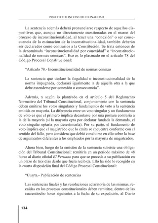 134
PROCESO DE INCONSTITUCIONALIDAD
La sentencia además deberá pronunciarse respecto de aquellos dis-
positivos que, aunque no directamente cuestionadas en el marco del
proceso de inconstitucionalidad, al tener una “conexión” o ser conse-
cuencia de la estimación de la inconstitucionalidad, también deberán
ser declarados como contrarios a la Constitución. Se trata entonces de
la denominada “inconstitucionalidad por conexidad” o “inconstitucio-
nalidad de normas conexas”. Eso es lo plasmado en el artículo 78 del
Código Procesal Constitucional:
“Artículo 78.- Inconstitucionalidad de normas conexas
La sentencia que declare la ilegalidad o inconstitucionalidad de la
norma impugnada, declarará igualmente la de aquella otra a la que
debe extenderse por conexión o consecuencia”.
Además, y según lo planteado en el artículo 5 del Reglamento
Normativo del Tribunal Constitucional, conjuntamente con la sentencia
deben emitirse los votos singulares y fundamentos de voto a la sentencia
emitida en mayoría. La diferencia entre un voto singular y un fundamento
de voto es que el primero implica decantarse por una postura contraria a
la de la mayoría (si la mayoría opta por declarar fundada la demanda, el
voto singular optaría por desestimarla). Por su parte, el fundamento de
voto implica que el magistrado que lo emita se encuentra conforme con el
sentido del fallo, pero considera que debió concluirse en ello sobre la base
de argumentos diferentes a los empleados por la mayoría de magistrados.
Ahora bien, luego de la emisión de la sentencia subsiste una obliga-
ción del Tribunal Constitucional: remitirla en un periodo máximo de 48
horas al diario oﬁcial El Peruano para que se proceda a su publicación en
un plazo de tres días desde que fuera recibida. Ello ha sido lo recogido en
la cuarta disposición ﬁnal del Código Procesal Constitucional:
“Cuarta.- Publicación de sentencias
Las sentencias ﬁnales y las resoluciones aclaratoria de las mismas, re-
caídas en los procesos constitucionales deben remitirse, dentro de las
cuarentiocho horas siguientes a la fecha de su expedición, al Diario
 