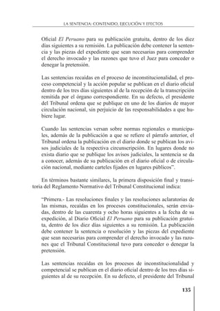 135
LA SENTENCIA: CONTENIDO, EJECUCIÓN Y EFECTOS
Oﬁcial El Peruano para su publicación gratuita, dentro de los diez
días siguientes a su remisión. La publicación debe contener la senten-
cia y las piezas del expediente que sean necesarias para comprender
el derecho invocado y las razones que tuvo el Juez para conceder o
denegar la pretensión.
Las sentencias recaídas en el proceso de inconstitucionalidad, el pro-
ceso competencial y la acción popular se publican en el diario oﬁcial
dentro de los tres días siguientes al de la recepción de la transcripción
remitida por el órgano correspondiente. En su defecto, el presidente
del Tribunal ordena que se publique en uno de los diarios de mayor
circulación nacional, sin perjuicio de las responsabilidades a que hu-
biere lugar.
Cuando las sentencias versan sobre normas regionales o municipa-
les, además de la publicación a que se reﬁere el párrafo anterior, el
Tribunal ordena la publicación en el diario donde se publican los avi-
sos judiciales de la respectiva circunscripción. En lugares donde no
exista diario que se publique los avisos judiciales, la sentencia se da
a conocer, además de su publicación en el diario oﬁcial o de circula-
ción nacional, mediante carteles ﬁjados en lugares públicos”.
En términos bastante similares, la primera disposición ﬁnal y transi-
toria del Reglamento Normativo del Tribunal Constitucional indica:
“Primera.- Las resoluciones ﬁnales y las resoluciones aclaratorias de
las mismas, recaídas en los procesos constitucionales, serán envia-
das, dentro de las cuarenta y ocho horas siguientes a la fecha de su
expedición, al Diario Oﬁcial El Peruano para su publicación gratui-
ta, dentro de los diez días siguientes a su remisión. La publicación
debe contener la sentencia o resolución y las piezas del expediente
que sean necesarias para comprender el derecho invocado y las razo-
nes que el Tribunal Constitucional tuvo para conceder o denegar la
pretensión.
Las sentencias recaídas en los procesos de inconstitucionalidad y
competencial se publican en el diario oﬁcial dentro de los tres días si-
guientes al de su recepción. En su defecto, el presidente del Tribunal
 