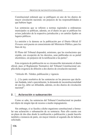 136
PROCESO DE INCONSTITUCIONALIDAD
Constitucional ordenará que se publiquen en uno de los diarios de
mayor circulación nacional, sin perjuicio de las responsabilidades a
que hubiere lugar.
Las sentencias que se reﬁeren a normas regionales u ordenanzas
municipales se publican, además, en el diario en que se publican los
avisos judiciales de la respectiva jurisdicción y en carteles ﬁjados en
lugares públicos.
La omisión o la demora en la publicación por el Diario Oﬁcial El
Peruano será puesta en conocimiento del Ministerio Público, para los
ﬁnes de ley.
El Pleno del Tribunal dispondrá, asimismo, que las resoluciones que
expida, con excepción de los decretos, sean publicadas en su portal
electrónico, sin perjuicio de la notiﬁcación a las partes”.
Esta exigencia de publicación no se circunscribe únicamente al diario
oﬁcial, pues el Reglamento Normativo del Tribunal Constitucional am-
plía dicha exigencia de difusión a dos diarios de circulación nacional:
“Artículo 48.- Validez, publicación y vigencia
[…] La parte resolutiva de las sentencias en los procesos que decla-
ran fundada, total o parcialmente, la demanda de inconstitucionalidad
de una ley, debe ser difundida, además, en dos diarios de circulación
nacional”.
2. Aclaración o subsanación
Como se sabe, las sentencias del Tribunal Constitucional no pueden
ser objeto de ningún tipo de recurso o medio impugnatorio.
Sin embargo, sí se faculta a dicho organismo constitucional a formu-
lar una aclaración o subsanación de su sentencia. Para ello cuenta con
un plazo de dos días desde la notiﬁcación o publicación y puede hacerlo
también a instancia de parte, sin mayor trámite al segundo día de haberse
solicitado.
 