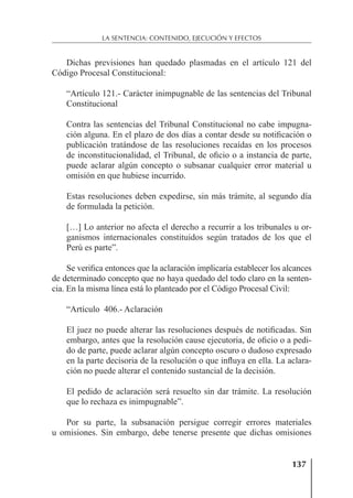 137
LA SENTENCIA: CONTENIDO, EJECUCIÓN Y EFECTOS
Dichas previsiones han quedado plasmadas en el artículo 121 del
Código Procesal Constitucional:
“Artículo 121.- Carácter inimpugnable de las sentencias del Tribunal
Constitucional
Contra las sentencias del Tribunal Constitucional no cabe impugna-
ción alguna. En el plazo de dos días a contar desde su notiﬁcación o
publicación tratándose de las resoluciones recaídas en los procesos
de inconstitucionalidad, el Tribunal, de oﬁcio o a instancia de parte,
puede aclarar algún concepto o subsanar cualquier error material u
omisión en que hubiese incurrido.
Estas resoluciones deben expedirse, sin más trámite, al segundo día
de formulada la petición.
[…] Lo anterior no afecta el derecho a recurrir a los tribunales u or-
ganismos internacionales constituidos según tratados de los que el
Perú es parte”.
Se veriﬁca entonces que la aclaración implicaría establecer los alcances
de determinado concepto que no haya quedado del todo claro en la senten-
cia. En la misma línea está lo planteado por el Código Procesal Civil:
“Artículo 406.- Aclaración
El juez no puede alterar las resoluciones después de notiﬁcadas. Sin
embargo, antes que la resolución cause ejecutoria, de oﬁcio o a pedi-
do de parte, puede aclarar algún concepto oscuro o dudoso expresado
en la parte decisoria de la resolución o que inﬂuya en ella. La aclara-
ción no puede alterar el contenido sustancial de la decisión.
El pedido de aclaración será resuelto sin dar trámite. La resolución
que lo rechaza es inimpugnable”.
Por su parte, la subsanación persigue corregir errores materiales
u omisiones. Sin embargo, debe tenerse presente que dichas omisiones
 