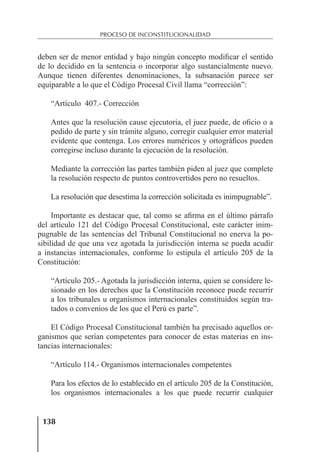 138
PROCESO DE INCONSTITUCIONALIDAD
deben ser de menor entidad y bajo ningún concepto modiﬁcar el sentido
de lo decidido en la sentencia o incorporar algo sustancialmente nuevo.
Aunque tienen diferentes denominaciones, la subsanación parece ser
equiparable a lo que el Código Procesal Civil llama “corrección”:
“Artículo 407.- Corrección
Antes que la resolución cause ejecutoria, el juez puede, de oﬁcio o a
pedido de parte y sin trámite alguno, corregir cualquier error material
evidente que contenga. Los errores numéricos y ortográﬁcos pueden
corregirse incluso durante la ejecución de la resolución.
Mediante la corrección las partes también piden al juez que complete
la resolución respecto de puntos controvertidos pero no resueltos.
La resolución que desestima la corrección solicitada es inimpugnable”.
Importante es destacar que, tal como se aﬁrma en el último párrafo
del artículo 121 del Código Procesal Constitucional, este carácter inim-
pugnable de las sentencias del Tribunal Constitucional no enerva la po-
sibilidad de que una vez agotada la jurisdicción interna se pueda acudir
a instancias internacionales, conforme lo estipula el artículo 205 de la
Constitución:
“Artículo 205.- Agotada la jurisdicción interna, quien se considere le-
sionado en los derechos que la Constitución reconoce puede recurrir
a los tribunales u organismos internacionales constituidos según tra-
tados o convenios de los que el Perú es parte”.
El Código Procesal Constitucional también ha precisado aquellos or-
ganismos que serían competentes para conocer de estas materias en ins-
tancias internacionales:
“Artículo 114.- Organismos internacionales competentes
Para los efectos de lo establecido en el artículo 205 de la Constitución,
los organismos internacionales a los que puede recurrir cualquier
 