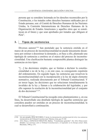 139
LA SENTENCIA: CONTENIDO, EJECUCIÓN Y EFECTOS
persona que se considere lesionada en los derechos reconocidos por la
Constitución, o los tratados sobre derechos humanos ratiﬁcados por el
Estado peruano, son: el Comité de Derechos Humanos de las Naciones
Unidas, la Comisión Interamericana de Derechos Humanos de la
Organización de Estados Americanos y aquellos otros que se consti-
tuyan en el futuro y que sean aprobados por tratados que obliguen al
Perú”.
3. Tipos de sentencias
Diversos autores(110)
han postulado que la sentencia emitida en el
marco de un proceso de inconstitucionalidad no puede únicamente decan-
tarse por estimar o desestimar la demanda y, en base a ello, planteado una
tipología de sentencias a emitirse en el marco del proceso de inconstitu-
cionalidad. Una clasiﬁcación bastante comprensible plantea distinguir las
sentencias en tres tipos:
“[…] las decisiones simples, que se limitan a declarar la constitu-
cionalidad o no de la ley, y en este caso, su consiguiente expulsión
del ordenamiento. En segundo lugar, las sentencias que resuelven la
inconstitucionalidad con la incorporación a la ley de algún elemento
normativo, realizada directamente por el Tribunal Constitucional. Y
en tercer lugar, las decisiones que no solucionan inmediatamente la
invalidez de la ley y llaman a la colaboración del legislador, y por
ello suponen la resolución de la inconstitucionalidad por el conjunto
de dos decisiones(111)
”.
El Tribunal Constitucional ha recogido estos planteamientos y, en esa
línea, ha desarrollado una detallada tipología de aquellas sentencias que
considera pueden ser emitidas en un proceso de inconstitucionalidad, la
cual se desarrollará a continuación.
(110) Así, por ejemplo, DÍAZ REVORIO, F. Javier. La interpretación constitucional de la ley. Las sentencias
interpretativas del Tribunal Constitucional. Palestra, Lima, pp. 87-104
(111) AJA, Eliseo y GONZÁLEZ BEILFUSS, Markus. “Conclusiones generales”. En: AJA, Eliseo (coor-
dinador). Las tensiones entre el Tribunal Constitucional y el legislador en la Europa actual. Ariel,
Barcelona, 1998, p. 275.
 