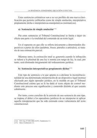 141
LA SENTENCIA: CONTENIDO, EJECUCIÓN Y EFECTOS
Estas sentencias estimativas son a su vez pasibles de una nueva clasi-
ﬁcación que permite caliﬁcarlas como de simple anulación, interpretativa
propiamente dicha o interpretativas-manipulativas (normativas).
a) Sentencias de simple anulación(114)
Por estas sentencias el Tribunal Constitucional se limita a dejar sin
efecto una parte o la totalidad del contenido de un texto legal.
En el supuesto en que ello se reﬁera únicamente a determinados dis-
positivos o partes de ellos (palabras, frases, párrafos o artículos), se trata-
ría de una estimación parcial.
Mientras tanto, la estimación total se generaría cuando la infracción
se reﬁere a la plenitud de una ley o norma con rango de ley, la cual, por
tanto, será eliminada íntegramente del ordenamiento jurídico.
b) Sentencias interpretativas propiamente dichas(115)
Este tipo de sentencia a lo que apunta es a declarar la inconstitucio-
nalidad de una determinada interpretación de un dispositivo legal (norma)
efectuado por algún operador jurídico, en la medida en que el Tribunal
Constitucional estima que se le ha dado al texto objeto de control me-
diante este proceso una signiﬁcación y contenido distinto al que ostenta
cabalmente.
Por tanto, como correlato de la emisión de una sentencia de este tipo,
se impone el deber a los operadores jurídicos de no interpretar ni aplicar
aquella interpretación que ha sido estimada como vulneratoria del texto
constitucional.
(114) STC Exp. Nº 004-2004-AI/TC, Fundamento 3.1.
(115) Idem, Fundamento 3.2.
 