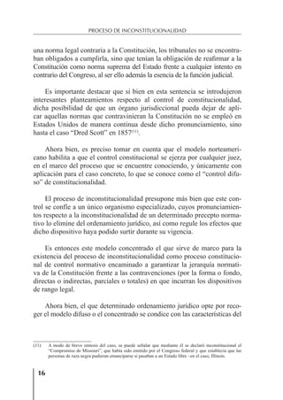 16
PROCESO DE INCONSTITUCIONALIDAD
una norma legal contraria a la Constitución, los tribunales no se encontra-
ban obligados a cumplirla, sino que tenían la obligación de reaﬁrmar a la
Constitución como norma suprema del Estado frente a cualquier intento en
contrario del Congreso, al ser ello además la esencia de la función judicial.
Es importante destacar que si bien en esta sentencia se introdujeron
interesantes planteamientos respecto al control de constitucionalidad,
dicha posibilidad de que un órgano jurisdiccional pueda dejar de apli-
car aquellas normas que contravinieran la Constitución no se empleó en
Estados Unidos de manera continua desde dicho pronunciamiento, sino
hasta el caso “Dred Scott” en 1857(11)
.
Ahora bien, es preciso tomar en cuenta que el modelo norteameri-
cano habilita a que el control constitucional se ejerza por cualquier juez,
en el marco del proceso que se encuentre conociendo, y únicamente con
aplicación para el caso concreto, lo que se conoce como el “control difu-
so” de constitucionalidad.
El proceso de inconstitucionalidad presupone más bien que este con-
trol se confíe a un único organismo especializado, cuyos pronunciamien-
tos respecto a la inconstitucionalidad de un determinado precepto norma-
tivo lo elimine del ordenamiento jurídico, así como regule los efectos que
dicho dispositivo haya podido surtir durante su vigencia.
Es entonces este modelo concentrado el que sirve de marco para la
existencia del proceso de inconstitucionalidad como proceso constitucio-
nal de control normativo encaminado a garantizar la jerarquía normati-
va de la Constitución frente a las contravenciones (por la forma o fondo,
directas o indirectas, parciales o totales) en que incurran los dispositivos
de rango legal.
Ahora bien, el que determinado ordenamiento jurídico opte por reco-
ger el modelo difuso o el concentrado se condice con las características del
(11) A modo de breve síntesis del caso, se puede señalar que mediante él se declaró inconstitucional el
“Compromiso de Missouri”, que había sido emitido por el Congreso federal y que establecía que las
personas de raza negra pudieran emanciparse si pasaban a un Estado libre –en el caso, Illinois.
 