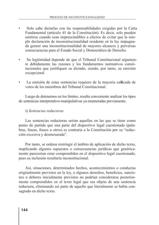 144
PROCESO DE INCONSTITUCIONALIDAD
• Solo cabe dictarlas con las responsabilidades exigidas por la Carta
Fundamental (artículo 45 de la Constitución). Es decir, solo pueden
emitirse cuando sean imprescindibles a efectos de evitar que la sim-
ple declaración de inconstitucionalidad residente en la ley impugna-
da genere una inconstitucionalidad de mayores alcances y perversas
consecuencias para el Estado Social y Democrático de Derecho.
• Su legitimidad depende de que el Tribunal Constitucional argumen-
te debidamente las razones y los fundamentos normativos consti-
tucionales que justiﬁquen su dictado, siendo, por tanto, su emisión
excepcional.
• La emisión de estas sentencias requiere de la mayoría cali
ﬁcada de
votos de los miembros del Tribunal Constitucional.
Luego de detenernos en los límites, resulta conveniente analizar los tipos
de sentencias interpretativo-manipulativas ya enumeradas previamente.
i) Sentencias reductoras
Las sentencias reductoras serían aquellas en las que se tiene como
punto de partida que una parte del dispositivo legal cuestionado (pala-
bras, líneas, frases u otros) es contraria a la Constitución por su “redac-
ción excesiva y desmesurada”.
Por tanto, se ordena restringir el ámbito de aplicación de dicho texto,
inaplicando algunos supuestos o consecuencias jurídicas que genérica-
mente parecerían estar comprendidos en el dispositivo legal cuestionado,
pues su inclusión resultaría inconstitucional.
Así, situaciones, determinados hechos, acontecimientos o conductas
originalmente previstos en la ley, o algunos derechos, beneﬁcios, sancio-
nes o deberes inicialmente previstos no podrían considerarse posterior-
mente comprendidos en el texto legal que sea objeto de una sentencia
reductora, eliminando así parte de aquello que literalmente se había con-
sagrado en dicho texto.
 