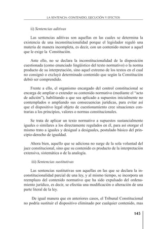 145
LA SENTENCIA: CONTENIDO, EJECUCIÓN Y EFECTOS
ii) Sentencias aditivas
Las sentencias aditivas son aquellas en las cuales se determina la
existencia de una inconstitucionalidad porque el legislador reguló una
materia de manera incompleta, es decir, con un contenido menor a aquel
que le exige la Constitución.
Ante ello, no se declara la inconstitucionalidad de la disposición
cuestionada (como enunciado lingüístico del texto normativo) o la norma
producto de su interpretación, sino aquel extremo de los textos en el cual
no consignó o excluyó determinado contenido que según la Constitución
debió ser comprendido.
Frente a ello, el organismo encargado del control constitucional se
encarga de ampliar o extender su contenido normativo (mediante el “acto
de adición”), habilitando a que sea aplicado a supuestos inicialmente no
contemplados o ampliando sus consecuencias jurídicas, para evitar así
que el dispositivo legal objeto de cuestionamiento cree situaciones con-
trarias a los principios, valores o normas constitucionales.
Se trata de aplicar un texto normativo a supuestos sustancialmente
iguales o similares a los directamente regulados en él, para así otorgar el
mismo trato a iguales y desigual a desiguales, postulado básico del prin-
cipio-derecho de igualdad.
Ahora bien, aquello que se adiciona no surge de la sola voluntad del
juez constitucional, sino que su contenido es producto de la interpretación
extensiva, sistemática o de la analogía.
iii) Sentencias sustitutivas
Las sentencias sustitutivas son aquellas en las que se declara la in-
constitucionalidad parcial de una ley, y al mismo tiempo, se incorpora un
reemplazo del contenido normativo que ha sido expulsado del ordena-
miento jurídico, es decir, se efectúa una modiﬁcación o alteración de una
parte literal de la ley.
De igual manera que en anteriores casos, el Tribunal Constitucional
no podría sustituir el dispositivo eliminado por cualquier contenido, mas
 
