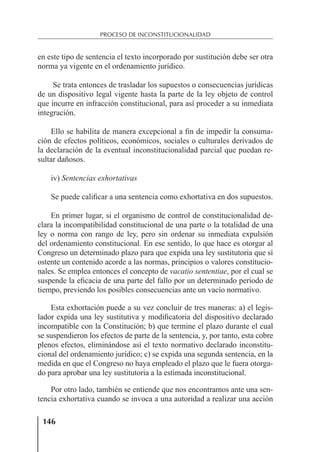 146
PROCESO DE INCONSTITUCIONALIDAD
en este tipo de sentencia el texto incorporado por sustitución debe ser otra
norma ya vigente en el ordenamiento jurídico.
Se trata entonces de trasladar los supuestos o consecuencias jurídicas
de un dispositivo legal vigente hasta la parte de la ley objeto de control
que incurre en infracción constitucional, para así proceder a su inmediata
integración.
Ello se habilita de manera excepcional a ﬁn de impedir la consuma-
ción de efectos políticos, económicos, sociales o culturales derivados de
la declaración de la eventual inconstitucionalidad parcial que puedan re-
sultar dañosos.
iv) Sentencias exhortativas
Se puede caliﬁcar a una sentencia como exhortativa en dos supuestos.
En primer lugar, si el organismo de control de constitucionalidad de-
clara la incompatibilidad constitucional de una parte o la totalidad de una
ley o norma con rango de ley, pero sin ordenar su inmediata expulsión
del ordenamiento constitucional. En ese sentido, lo que hace es otorgar al
Congreso un determinado plazo para que expida una ley sustitutoria que sí
ostente un contenido acorde a las normas, principios o valores constitucio-
nales. Se emplea entonces el concepto de vacatio sententiae, por el cual se
suspende la eﬁcacia de una parte del fallo por un determinado periodo de
tiempo, previendo los posibles consecuencias ante un vacío normativo.
Esta exhortación puede a su vez concluir de tres maneras: a) el legis-
lador expida una ley sustitutiva y modiﬁcatoria del dispositivo declarado
incompatible con la Constitución; b) que termine el plazo durante el cual
se suspendieron los efectos de parte de la sentencia, y, por tanto, esta cobre
plenos efectos, eliminándose así el texto normativo declarado inconstitu-
cional del ordenamiento jurídico; c) se expida una segunda sentencia, en la
medida en que el Congreso no haya empleado el plazo que le fuera otorga-
do para aprobar una ley sustitutoria a la estimada inconstitucional.
Por otro lado, también se entiende que nos encontramos ante una sen-
tencia exhortativa cuando se invoca a una autoridad a realizar una acción
 