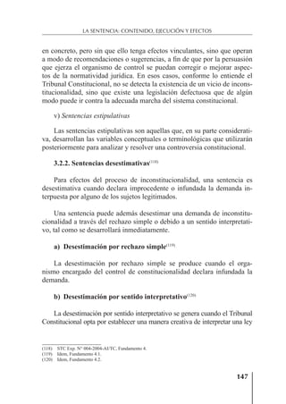 147
LA SENTENCIA: CONTENIDO, EJECUCIÓN Y EFECTOS
en concreto, pero sin que ello tenga efectos vinculantes, sino que operan
a modo de recomendaciones o sugerencias, a ﬁn de que por la persuasión
que ejerza el organismo de control se puedan corregir o mejorar aspec-
tos de la normatividad jurídica. En esos casos, conforme lo entiende el
Tribunal Constitucional, no se detecta la existencia de un vicio de incons-
titucionalidad, sino que existe una legislación defectuosa que de algún
modo puede ir contra la adecuada marcha del sistema constitucional.
v) Sentencias estipulativas
Las sentencias estipulativas son aquellas que, en su parte considerati-
va, desarrollan las variables conceptuales o terminológicas que utilizarán
posteriormente para analizar y resolver una controversia constitucional.
3.2.2. Sentencias desestimativas(118)
Para efectos del proceso de inconstitucionalidad, una sentencia es
desestimativa cuando declara improcedente o infundada la demanda in-
terpuesta por alguno de los sujetos legitimados.
Una sentencia puede además desestimar una demanda de inconstitu-
cionalidad a través del rechazo simple o debido a un sentido interpretati-
vo, tal como se desarrollará inmediatamente.
a) Desestimación por rechazo simple(119)
La desestimación por rechazo simple se produce cuando el orga-
nismo encargado del control de constitucionalidad declara infundada la
demanda.
b) Desestimación por sentido interpretativo(120)
La desestimación por sentido interpretativo se genera cuando el Tribunal
Constitucional opta por establecer una manera creativa de interpretar una ley
(118) STC Exp. N° 004-2004-AI/TC, Fundamento 4.
(119) Idem, Fundamento 4.1.
(120) Idem, Fundamento 4.2.
 