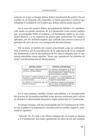 17
GENERALIDADES
contexto en el que se busque aplicar dichos mecanismos de control. En ese
sentido, en su momento ello respondió, en líneas generales, a motivos que
reﬂejaban la realidad de los Estados que debían realizar dicha elección.
En el caso del control difuso, principalmente debido a la considera-
ción desde un primer momento de la Constitución como norma jurídica
que se consagraba frente al monarca y al Parlamento inglés (y sus even-
tuales abusos) y a la existencia de pautas para uniformizar los criterios
aplicados por los distintos órganos que realizan este control (como es el
principio de stare decisis y la consagración del precedente).
Por su parte, el modelo del control concentrado surge en contraposi-
ción al anterior, por la consideración de la supremacía de la ley emanada
del Parlamento y por la desconﬁanza de los jueces (elegidos por el mo-
narca) entendidos como aquellas “bocas que pronuncian las palabras de
la ley” (en denominación de Montesquieu).
CONTROL DIFUSO CONTROL CONCENTRADO
Cualquier órgano jurisdiccional ejerce
control de constitucionalidad.
Un organismo especializado es el que
ejerce control de constitucionalidad (Tri-
bunal Constitucional u órgano supremo
dentro de judicatura ordinaria).
Se evalúa la constitucionalidad en el
marco de un proceso entre partes, en
un caso concreto.
Se cuestiona la constitucionalidad di-
rectamente y de manera abstracta ante
el organismo especializado.
Su eficacia es únicamente para las
partes en el proceso.
La decisión del organismo especializado
deja sin efecto el dispositivo declarado
inconstitucional, de manera general.
En el caso peruano también existen antecedentes a la incorporación
del proceso de inconstitucionalidad como proceso autónomo para valorar
en abstracto si determinado dispositivo legal contraviene la Constitución.
En primer término, ello fue contemplado por la Constitución de 1856,
la cual estableció la supremacía constitucional en sentido negativo, seña-
lando lo siguiente:
“Artículo 10.- Es nula y sin efecto cualquier ley en cuanto se oponga
a la Constitución. Son nulos igualmente los actos de los que usurpen
 