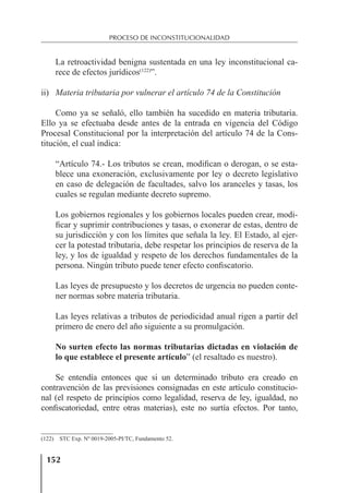 152
PROCESO DE INCONSTITUCIONALIDAD
La retroactividad benigna sustentada en una ley inconstitucional ca-
rece de efectos jurídicos(122)
”.
ii) Materia tributaria por vulnerar el artículo 74 de la Constitución
Como ya se señaló, ello también ha sucedido en materia tributaria.
Ello ya se efectuaba desde antes de la entrada en vigencia del Código
Procesal Constitucional por la interpretación del artículo 74 de la Cons-
titución, el cual indica:
“Artículo 74.- Los tributos se crean, modiﬁcan o derogan, o se esta-
blece una exoneración, exclusivamente por ley o decreto legislativo
en caso de delegación de facultades, salvo los aranceles y tasas, los
cuales se regulan mediante decreto supremo.
Los gobiernos regionales y los gobiernos locales pueden crear, modi-
ﬁcar y suprimir contribuciones y tasas, o exonerar de estas, dentro de
su jurisdicción y con los límites que señala la ley. El Estado, al ejer-
cer la potestad tributaria, debe respetar los principios de reserva de la
ley, y los de igualdad y respeto de los derechos fundamentales de la
persona. Ningún tributo puede tener efecto conﬁscatorio.
Las leyes de presupuesto y los decretos de urgencia no pueden conte-
ner normas sobre materia tributaria.
Las leyes relativas a tributos de periodicidad anual rigen a partir del
primero de enero del año siguiente a su promulgación.
No surten efecto las normas tributarias dictadas en violación de
lo que establece el presente artículo” (el resaltado es nuestro).
Se entendía entonces que si un determinado tributo era creado en
contravención de las previsiones consignadas en este artículo constitucio-
nal (el respeto de principios como legalidad, reserva de ley, igualdad, no
conﬁscatoriedad, entre otras materias), este no surtía efectos. Por tanto,
(122) STC Exp. Nº 0019-2005-PI/TC, Fundamento 52.
 