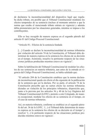 153
LA SENTENCIA: CONTENIDO, EJECUCIÓN Y EFECTOS
de declararse la inconstitucionalidad del dispositivo legal que regula-
ba dicho tributo, era posible que el Tribunal Constitucional modulara los
efectos temporales de su sentencia (incluso al momento anterior a que la
norma que creaba el mencionado tributo entrara en vigencia) y además
debía pronunciarse por las situaciones generadas, mientras se impuso a los
contribuyentes.
Ello es hoy recogido de manera expresa en el segundo párrafo del
artículo 81 del Código Procesal Constitucional:
“Artículo 81.- Efectos de la sentencia fundada
[…] Cuando se declare la inconstitucionalidad de normas tributarias
por violación del artículo 74 de la Constitución, el Tribunal debe de-
terminar de manera expresa en la sentencia los efectos de su decisión
en el tiempo. Asimismo, resuelve lo pertinente respecto de las situa-
ciones jurídicas producidas mientras estuvo en vigencia”.
Sobre la habilitación del Tribunal Constitucional de modular los efec-
tos de sus sentencias en materia tributaria, aun antes de la entrada en vi-
gencia del Código Procesal Constitucional, se había señalado que:
“El artículo 204 de la Constitución establece que la norma declara-
da inconstitucional queda sin efecto al día siguiente de la publicación
de la sentencia que así la declara. Por su parte, el artículo 74 de la
Constitución prescribe que no surten efecto las normas tributarias
dictadas en violación de los principios tributarios, disposición que,
junto a lo previsto por los artículos 36 y 40 de la Ley Orgánica del
Tribunal Constitucional (LOTC), permite a este Colegiado, de mane-
ra excepcional, modular los efectos de su sentencia en el tiempo, en
el caso de normas tributarias.
Así, en materia tributaria, conforme se establece en el segundo párra-
fo del art. 36 de la LOTC, ‘(...) el Tribunal debe determinar de mane-
ra expresa en la sentencia los efectos de su decisión en el tiempo’ y
resolver ‘(...) lo pertinente respecto de las situaciones jurídicas pro-
ducidas mientras estuvo en vigencia’.
 