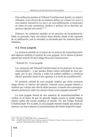 154
PROCESO DE INCONSTITUCIONALIDAD
Esta atribución permite al Tribunal Constitucional decidir, en materia
tributaria, si los efectos de su sentencia deben ser a futuro (ex nunc) o
con carácter retroactivo (ex tunc), en cuya deliberación, evaluaciones
en torno al coste económico, jurídico y político de su decisión ad-
quieren especial relevancia(123)
”.
Entonces, las sentencias emitidas en los procesos de inconstituciona-
lidad, en principio, rigen con efectos hacia delante, desde el día siguiente
de su publicación, con la salvedad ya efectuada para las materias penal y
tributaria.
4.2. Cosa juzgada
La sentencia emitida en el marco de un proceso de inconstitucionali-
dad adquiere también el carácter de cosa juzgada. Así lo aﬁrma el primer
párrafo del artículo 82 del Código Procesal Constitucional:
“Artículo 82.- Cosa juzgada
Las sentencias del Tribunal Constitucional en los procesos de incons-
titucionalidad […] que queden ﬁrmes tienen autoridad de cosa juz-
gada, por lo que vinculan a todos los poderes públicos y producen
efectos generales desde el día siguiente a la fecha de su publicación”.
El atribuirle calidad de cosa juzgada implica que dicha sentencia
tenga efectos al interior del proceso concreto (cosa juzgada formal) y
también que vincule más allá de dicho proceso, evitando otros pronuncia-
mientos posteriores sobre los mismos temas (cosa juzgada material)(124)
.
La cosa juzgada formal de una sentencia de inconstitucionalidad se
veriﬁca en el hecho de que no procede ningún recurso ni medio impug-
natorio contra ella (como establece el artículo 121 del Código Procesal
Constitucional). Por su parte, la cosa juzgada material impide que pueda so-
meterse a un nuevo proceso el cuestionamiento del mismo dispositivo legal.
(123) STC Exp. N° 0041-2004-AI/TC, Fundamento 67.
(124) FAIRÉN GUILLÉN, Víctor. Doctrina general del Derecho Procesal. Hacia una teoría y ley procesal
generales. Bosch, Barcelona, 1990, pp. 515-516.
 