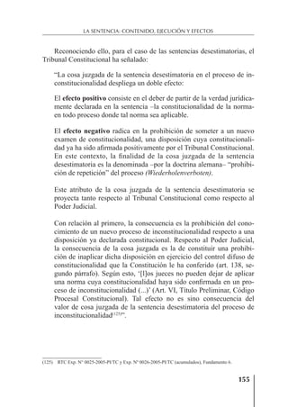 155
LA SENTENCIA: CONTENIDO, EJECUCIÓN Y EFECTOS
Reconociendo ello, para el caso de las sentencias desestimatorias, el
Tribunal Constitucional ha señalado:
“La cosa juzgada de la sentencia desestimatoria en el proceso de in-
constitucionalidad despliega un doble efecto:
El efecto positivo consiste en el deber de partir de la verdad jurídica-
mente declarada en la sentencia –la constitucionalidad de la norma-
en todo proceso donde tal norma sea aplicable.
El efecto negativo radica en la prohibición de someter a un nuevo
examen de constitucionalidad, una disposición cuya constitucionali-
dad ya ha sido aﬁrmada positivamente por el Tribunal Constitucional.
En este contexto, la ﬁnalidad de la cosa juzgada de la sentencia
desestimatoria es la denominada –por la doctrina alemana– “prohibi-
ción de repetición” del proceso (Wiederholenverboten).
Este atributo de la cosa juzgada de la sentencia desestimatoria se
proyecta tanto respecto al Tribunal Constitucional como respecto al
Poder Judicial.
Con relación al primero, la consecuencia es la prohibición del cono-
cimiento de un nuevo proceso de inconstitucionalidad respecto a una
disposición ya declarada constitucional. Respecto al Poder Judicial,
la consecuencia de la cosa juzgada es la de constituir una prohibi-
ción de inaplicar dicha disposición en ejercicio del control difuso de
constitucionalidad que la Constitución le ha conferido (art. 138, se-
gundo párrafo). Según esto, ‘[l]os jueces no pueden dejar de aplicar
una norma cuya constitucionalidad haya sido conﬁrmada en un pro-
ceso de inconstitucionalidad (...)’ (Art. VI, Título Preliminar, Código
Procesal Constitucional). Tal efecto no es sino consecuencia del
valor de cosa juzgada de la sentencia desestimatoria del proceso de
inconstitucionalidad(125)
”.
(125) RTC Exp. N° 0025-2005-PI/TC y Exp. Nº 0026-2005-PI/TC (acumulados), Fundamento 6.
 