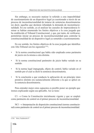 156
PROCESO DE INCONSTITUCIONALIDAD
Sin embargo, es necesario matizar lo referido a esta imposibilidad
de cuestionamiento de un dispositivo legal ya cuestionado a través de un
proceso de inconstitucionalidad de tratarse de sentencias desestimatorias
(es decir, aquellas que declaran infundada la demanda de inconstitucio-
nalidad). En ese sentido, ya al analizar las causales de improcedencia li-
minar se habían enumerado los límites objetivos a la cosa juzgada que
ha establecido el Tribunal Constitucional, y que, por tanto, de veriﬁcarse,
permitirían iniciar un proceso de inconstitucionalidad para controlar la
constitucionalidad de un dispositivo legal ya sometido a cuestionamiento.
En ese sentido, los límites objetivos de la cosa juzgada que identiﬁca
este Alto Tribunal son los siguientes(126)
:
• Si la norma constitucional que había sido empleada como parámetro
de juicio era la misma u otra distinta.
• Si la norma constitucional parámetro de juicio había variado en su
sentido.
• Si la norma legal impugnada, objeto de control, había variado en el
sentido por el cual se dictó la sentencia desestimatoria.
• Si la conclusión a que conducía la aplicación de un principio inter-
pretativo distinto era sustancialmente diferente a la que se aplicó en
la sentencia desestimatoria.
Para entender mejor estos supuestos es posible poner un ejemplo que
iremos explicando según sea aplicable. Así se tiene:
C1 → Como la Constitución inicialmente vigente y que se empleó
como parámetro de control en el primer proceso de inconstitucionalidad.
NC1 → Interpretación de disposición constitucional (norma constitucio-
nal) como parámetro de control en el primer proceso de inconstitucionalidad.
(126) Idem, Fundamento 9.
 