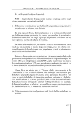 157
LA SENTENCIA: CONTENIDO, EJECUCIÓN Y EFECTOS
D1 → Disposición objeto de control.
ND1 → Interpretación de disposición (norma) objeto de control en el
primer proceso de inconstitucionalidad.
i) Si la norma constitucional que había sido empleada como parámetro
de juicio era la misma u otra distinta.
En este supuesto lo que debe evaluarse es si la norma constitucional
que había constituido parámetro de control para evaluar la constitucio-
nalidad del dispositivo de rango legal que se pretende cuestionar en un
nuevo proceso habría sido objeto de reforma.
De haber sido modiﬁcado, facultaría a conocer nuevamente un caso
en el que se cuestione el mismo dispositivo legal, pues no estaría com-
prendido dentro de los efectos de cosa juzgada que generó la primera sen-
tencia de inconstitucionalidad.
Entonces, la variación que se produce en este caso respecto al ejemplo
que se viene manejando es que si bien se mantiene la disposición objeto de
control (D1) y su interpretación inicial (ND1), se ha incorporado una nueva
disposición constitucional (C2) que servirá como parámetro de control en
el nuevo proceso de inconstitucionalidad que se faculta a iniciar.
Ahora bien, es cierto que el Tribunal alude expresamente a la
Constitución y a su eventual reforma. Sin embargo, consideramos que
de haberse empleado alguna otra norma como parámetro de control –tal
como se explicó al aludir a la inconstitucionalidad indirecta– y ella haber
sido modiﬁcada en el extremo que sirvió para evaluar la constitucionali-
dad del dispositivo impugnado, también podría permitir que los alcances
de la cosa juzgada no lo afecten y sea posible un nuevo cuestionamiento
del texto normativo vía el proceso de inconstitucionalidad.
ii) Si la norma constitucional parámetro de juicio había variado en su
sentido.
 