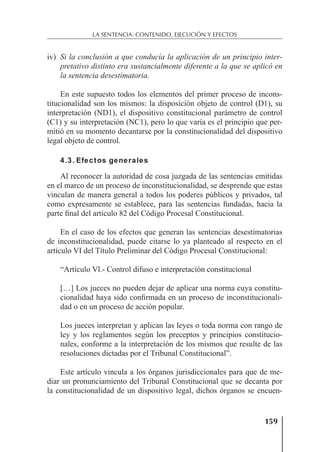 159
LA SENTENCIA: CONTENIDO, EJECUCIÓN Y EFECTOS
iv) Si la conclusión a que conducía la aplicación de un principio inter-
pretativo distinto era sustancialmente diferente a la que se aplicó en
la sentencia desestimatoria.
En este supuesto todos los elementos del primer proceso de incons-
titucionalidad son los mismos: la disposición objeto de control (D1), su
interpretación (ND1), el dispositivo constitucional parámetro de control
(C1) y su interpretación (NC1), pero lo que varía es el principio que per-
mitió en su momento decantarse por la constitucionalidad del dispositivo
legal objeto de control.
4.3. Efectos generales
Al reconocer la autoridad de cosa juzgada de las sentencias emitidas
en el marco de un proceso de inconstitucionalidad, se desprende que estas
vinculan de manera general a todos los poderes públicos y privados, tal
como expresamente se establece, para las sentencias fundadas, hacia la
parte ﬁnal del artículo 82 del Código Procesal Constitucional.
En el caso de los efectos que generan las sentencias desestimatorias
de inconstitucionalidad, puede citarse lo ya planteado al respecto en el
artículo VI del Título Preliminar del Código Procesal Constitucional:
“Artículo Vl.- Control difuso e interpretación constitucional
[…] Los jueces no pueden dejar de aplicar una norma cuya constitu-
cionalidad haya sido conﬁrmada en un proceso de inconstitucionali-
dad o en un proceso de acción popular.
Los jueces interpretan y aplican las leyes o toda norma con rango de
ley y los reglamentos según los preceptos y principios constitucio-
nales, conforme a la interpretación de los mismos que resulte de las
resoluciones dictadas por el Tribunal Constitucional”.
Este artículo vincula a los órganos jurisdiccionales para que de me-
diar un pronunciamiento del Tribunal Constitucional que se decanta por
la constitucionalidad de un dispositivo legal, dichos órganos se encuen-
 