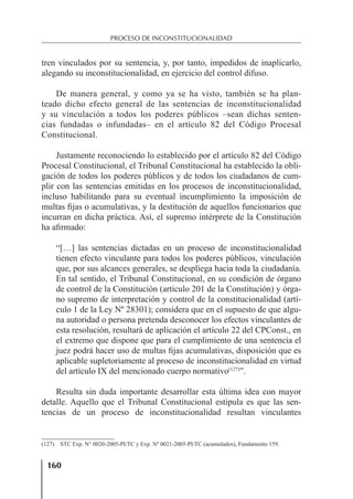 160
PROCESO DE INCONSTITUCIONALIDAD
tren vinculados por su sentencia, y, por tanto, impedidos de inaplicarlo,
alegando su inconstitucionalidad, en ejercicio del control difuso.
De manera general, y como ya se ha visto, también se ha plan-
teado dicho efecto general de las sentencias de inconstitucionalidad
y su vinculación a todos los poderes públicos –sean dichas senten-
cias fundadas o infundadas– en el artículo 82 del Código Procesal
Constitucional.
Justamente reconociendo lo establecido por el artículo 82 del Código
Procesal Constitucional, el Tribunal Constitucional ha establecido la obli-
gación de todos los poderes públicos y de todos los ciudadanos de cum-
plir con las sentencias emitidas en los procesos de inconstitucionalidad,
incluso habilitando para su eventual incumplimiento la imposición de
multas ﬁjas o acumulativas, y la destitución de aquellos funcionarios que
incurran en dicha práctica. Así, el supremo intérprete de la Constitución
ha aﬁrmado:
“[…] las sentencias dictadas en un proceso de inconstitucionalidad
tienen efecto vinculante para todos los poderes públicos, vinculación
que, por sus alcances generales, se despliega hacia toda la ciudadanía.
En tal sentido, el Tribunal Constitucional, en su condición de órgano
de control de la Constitución (artículo 201 de la Constitución) y órga-
no supremo de interpretación y control de la constitucionalidad (artí-
culo 1 de la Ley Nº 28301); considera que en el supuesto de que algu-
na autoridad o persona pretenda desconocer los efectos vinculantes de
esta resolución, resultará de aplicación el artículo 22 del CPConst., en
el extremo que dispone que para el cumplimiento de una sentencia el
juez podrá hacer uso de multas ﬁjas acumulativas, disposición que es
aplicable supletoriamente al proceso de inconstitucionalidad en virtud
del artículo IX del mencionado cuerpo normativo(127)
”.
Resulta sin duda importante desarrollar esta última idea con mayor
detalle. Aquello que el Tribunal Constitucional estipula es que las sen-
tencias de un proceso de inconstitucionalidad resultan vinculantes
(127) STC Exp. N° 0020-2005-PI/TC y Exp. Nº 0021-2005-PI/TC (acumulados), Fundamento 159.
 