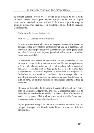 161
LA SENTENCIA: CONTENIDO, EJECUCIÓN Y EFECTOS
de manera general (lo cual ya se recoge en el artículo 82 del Código
Procesal Constitucional), pero además agrega una innovación impor-
tante: que el eventual incumplimiento de la sentencia permite emplear
aquellos mecanismos regulados en el artículo 22 del Código Procesal
Constitucional.
Dicho artículo plasma lo siguiente:
“Artículo 22.- Actuación de sentencias
La sentencia que cause ejecutoria en los procesos constitucionales se
actúa conforme a sus propios términos por el juez de la demanda. Las
sentencias dictadas por los jueces constitucionales tienen prevalencia
sobre las de los restantes órganos jurisdiccionales y deben cumplirse
bajo responsabilidad.
La sentencia que ordena la realización de una prestación de dar,
hacer o no hacer es de actuación inmediata. Para su cumplimiento,
y de acuerdo al contenido especíﬁco del mandato y de la magnitud
del agravio constitucional, el Juez podrá hacer uso de multas ﬁjas
o acumulativas e incluso disponer la destitución del responsable.
Cualquiera de estas medidas coercitivas debe ser incorporada como
apercibimiento en la sentencia, sin perjuicio de que, de oﬁcio o a pe-
dido de parte, las mismas puedan ser modiﬁcadas durante la fase de
ejecución.
El monto de las multas lo determina discrecionalmente el Juez, ﬁján-
dolo en Unidades de Referencia Procesal y atendiendo también a la
capacidad económica del requerido. Su cobro se hará efectivo con el
auxilio de la fuerza pública, el recurso a una institución ﬁnanciera o
la ayuda de quien el juez estime pertinente.
El juez puede decidir que las multas acumulativas asciendan hasta el
cien por ciento por cada día calendario, hasta el acatamiento del man-
dato judicial.
 