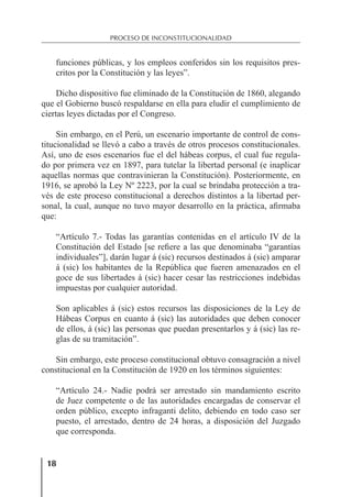 18
PROCESO DE INCONSTITUCIONALIDAD
18
funciones públicas, y los empleos conferidos sin los requisitos pres-
critos por la Constitución y las leyes”.
Dicho dispositivo fue eliminado de la Constitución de 1860, alegando
que el Gobierno buscó respaldarse en ella para eludir el cumplimiento de
ciertas leyes dictadas por el Congreso.
Sin embargo, en el Perú, un escenario importante de control de cons-
titucionalidad se llevó a cabo a través de otros procesos constitucionales.
Así, uno de esos escenarios fue el del hábeas corpus, el cual fue regula-
do por primera vez en 1897, para tutelar la libertad personal (e inaplicar
aquellas normas que contravinieran la Constitución). Posteriormente, en
1916, se aprobó la Ley Nº 2223, por la cual se brindaba protección a tra-
vés de este proceso constitucional a derechos distintos a la libertad per-
sonal, la cual, aunque no tuvo mayor desarrollo en la práctica, aﬁrmaba
que:
“Artículo 7.- Todas las garantías contenidas en el artículo IV de la
Constitución del Estado [se reﬁere a las que denominaba “garantías
individuales”], darán lugar á (sic) recursos destinados á (sic) amparar
á (sic) los habitantes de la República que fueren amenazados en el
goce de sus libertades á (sic) hacer cesar las restricciones indebidas
impuestas por cualquier autoridad.
Son aplicables á (sic) estos recursos las disposiciones de la Ley de
Hábeas Corpus en cuanto á (sic) las autoridades que deben conocer
de ellos, á (sic) las personas que puedan presentarlos y á (sic) las re-
glas de su tramitación”.
Sin embargo, este proceso constitucional obtuvo consagración a nivel
constitucional en la Constitución de 1920 en los términos siguientes:
“Artículo 24.- Nadie podrá ser arrestado sin mandamiento escrito
de Juez competente o de las autoridades encargadas de conservar el
orden público, excepto infraganti delito, debiendo en todo caso ser
puesto, el arrestado, dentro de 24 horas, a disposición del Juzgado
que corresponda.
 