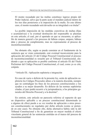 162
PROCESO DE INCONSTITUCIONALIDAD
El monto recaudado por las multas constituye ingreso propio del
Poder Judicial, salvo que la parte acate el mandato judicial dentro de
los tres días posteriores a la imposición de la multa. En este último
caso, el monto recaudado será devuelto en su integridad a su titular”.
La posible imposición de las medidas coercitivas de multas (ﬁjas
o acumulativas) o la eventual destitución del responsable se plasman
en este artículo, el cual, por el apartado en que se encuentra, es aplica-
ble de manera general a los procesos de hábeas corpus, amparo, hábeas
data y proceso de cumplimiento, mas no expresamente al proceso de
inconstitucionalidad.
No obstante ello, según se puede constatar en el fundamento de la
sentencia que se viene comentando, este eventual inconveniente para la
aplicación del artículo 22 del Código Procesal Constitucional al proceso
de inconstitucionalidad es resuelto por el Tribunal Constitucional, alu-
diendo a que su aplicación es posible conforme al artículo IX del Título
Preliminar del Código Procesal Constitucional, el cual, como ya se citó,
estipula:
“Artículo IX.- Aplicación supletoria e integración
En caso de vacío o defecto de la presente ley, serán de aplicación su-
pletoria los Códigos Procesales aﬁnes a la materia discutida, siempre
que no contradigan los ﬁnes de los procesos constitucionales y los
ayuden a su mejor desarrollo. En defecto de las normas supletorias
citadas, el juez podrá recurrir a la jurisprudencia, a los principios ge-
nerales del Derecho Procesal y a la doctrina”.
En estricto, este artículo no parecería referirse al supuesto de que
un dispositivo aplicable a un proceso constitucional determinado (o
a algunos de ellos) pueda a su vez resultar de aplicación a otros proce-
sos constitucionales no regulados por dicho artículo (como se preten-
de en este caso). No obstante ello, dicha alternativa habría sido la del
Tribunal Constitucional a ﬁn de garantizar en mayor medida el efecto
vinculante general de las sentencias emitidas en el marco del proceso de
inconstitucionalidad.
 