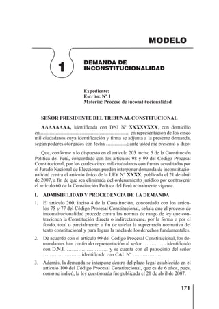 171
DEMANDA DE
INCONSTITUCIONALIDAD
1
MODELO
Expediente:
Escrito: Nº 1
Materia: Proceso de inconstitucionalidad
SEÑOR PRESIDENTE DEL TRIBUNAL CONSTITUCIONAL
AAAAAAAA, identiﬁcada con DNI Nº XXXXXXXX, con domicilio
en........................................................................ en representación de los cinco
mil ciudadanos cuya identiﬁcación y ﬁrma se adjunta a la presente demanda,
según poderes otorgados con fecha ….............; ante usted me presento y digo:
Que, conforme a lo dispuesto en el artículo 203 inciso 5 de la Constitución
Política del Perú, concordado con los artículos 98 y 99 del Código Procesal
Constitucional, por los cuales cinco mil ciudadanos con ﬁrmas acreditadas por
el Jurado Nacional de Elecciones pueden interponer demanda de inconstitucio-
nalidad contra el artículo único de la LEY N° XXXX, publicada el 21 de abril
de 2007, a ﬁn de que sea eliminada del ordenamiento jurídico por contravenir
el artículo 60 de la Constitución Política del Perú actualmente vigente.
I. ADMISIBILIDAD Y PROCEDENCIA DE LA DEMANDA
1. El artículo 200, inciso 4 de la Constitución, concordado con los artícu-
los 75 y 77 del Código Procesal Constitucional, señala que el proceso de
inconstitucionalidad procede contra las normas de rango de ley que con-
travienen la Constitución directa o indirectamente, por la forma o por el
fondo, total o parcialmente, a ﬁn de tutelar la supremacía normativa del
texto constitucional y para lograr la tutela de los derechos fundamentales.
2. De acuerdo con el artículo 99 del Código Procesal Constitucional, los de-
mandantes han conferido representación al señor ………….. identiﬁcado
con D.N.I. ……………………. y se cuenta con el patrocinio del señor
………………….. identiﬁcado con CAL Nº ………………
3. Además, la demanda se interpone dentro del plazo legal establecido en el
artículo 100 del Código Procesal Constitucional, que es de 6 años, pues,
como se indicó, la ley cuestionada fue publicada el 21 de abril de 2007.
 