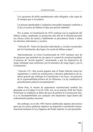 19
GENERALIDADES
Los ejecutores de dicho mandamiento están obligados a dar copia de
él siempre que se les pidiere.
La persona aprehendida o cualquiera otra podrá interpone conforme a
la ley el recurso de Habeas Corpus por prisión indebida”.
Por su parte, la Constitución de 1933 continuó con la regulación del
hábeas corpus, ampliando su protección más allá de la libertad personal
(su clásica esfera de tutela) y habilitando su procedencia frente a todos
los derechos individuales y sociales:
“Artículo 69.- Todos los derechos individuales y sociales reconocidos
por la Constitución, dan lugar a la acción de hábeas corpus”.
Adicionalmente, la Carta Constitucional de 1933 instituyó otro de
los procesos que permitió en esa época el control de constitucionalidad:
el proceso de “acción popular”, encaminado a que los dispositivos de
rango infralegal sean conformes con la normativa de rango legal y con la
Constitución:
“Artículo 133.- Hay acción popular ante el Poder Judicial contra los
reglamentos y contra las resoluciones y decretos gubernativos de ca-
rácter general que infrinjan la Constitución o las leyes, sin perjuicio
de la responsabilidad política de los Ministros. La ley establecerá el
procedimiento judicial correspondiente”.
Ahora bien, la noción de supremacía constitucional también fue
plasmada en el Código Civil de 1936. Así, en el artículo XXII del Título
Preliminar se establecía el deber del juez de preferir la Constitución fren-
te a su incompatibilidad con cualquier otro dispositivo legal dentro del
ordenamiento jurídico nacional.
Sin embargo, en el año 1963 fueron establecidas algunas precisiones
para que los jueces pudieran inaplicar un dispositivo considerado incons-
titucional mediante la Ley Orgánica del Poder Judicial, la cual postulaba:
 