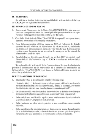 172
PROCESO DE INCONSTITUCIONALIDAD
II. PETITORIO
Se solicita se declare la inconstitucionalidad del artículo único de la Ley
Nº XXXX, por los siguientes fundamentos:
III. FUNDAMENTOS DE HECHO
1. Empresa de Transportes de la Sierra S.A (TRANSIERRA) era una em-
presa de transporte terrestre de capital privado que desarrollaba sus ope-
raciones en la región de la sierra central y sur del Perú.
2. Con fecha 11 de julio de 2006, TRANSIERRA suspendió sus operaciones,
debido a problemas económicos y ﬁnancieros.
3. Ante dicha suspensión, el 28 de marzo de 2007, el Gobierno del Estado
peruano decidió reiniciar las operaciones de TRANSIERRA, asumiendo
su dirección y administración, para así evitar brindar que disminuyan las
opciones para la prestación de servicios de transporte en la zona de la
sierra central y sur del Perú.
4. Para habilitar su decisión, con fecha 21 de abril de 2007 se publicó en el
Diario Oﬁcial El Peruano la Ley N° XXXX la cual en su artículo único
señala:
“En aplicación del artículo 60 de la Constitución se declara de alto interés
público la continuación de las operaciones de la Empresa de Transportes de
la Sierra S.A. (TRANSIERRA) y, por tanto, se habilita al Estado a asumir su
dirección y administración”.
IV. FUNDAMENTOS DE DERECHO
1. El artículo 60 de la Constitución establece lo siguiente:
“Artículo 60.- […] Solo autorizado por ley expresa, el Estado puede reali-
zar subsidiariamente actividad empresarial, directa o indirecta, por razón
de alto interés público o de maniﬁesta conveniencia nacional”.
2. De dicho artículo constitucional se desprende que el Estado debe cumplir
conjuntamente algunos requisitos para asumir actividad empresarial:
- Debe existir una habilitación legal expresa mediante una ley dictaminada
y aprobada por el Congreso de la República.
- Debe probarse un alto interés público o una maniﬁesta conveniencia
nacional.
- Debe acreditarse la subsidiariedad, es decir, que se asume la realización
de la actividad empresarial, a falta de iniciativa privada que desee gestio-
nar dicha actividad económica o cubrir dicho sector del mercado.
 