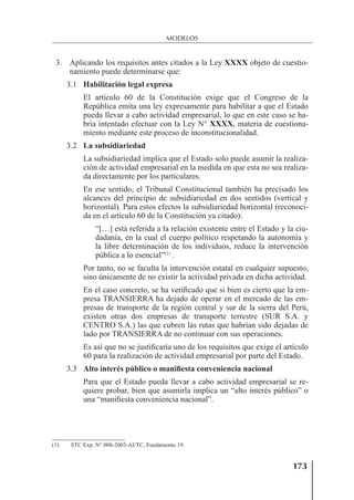 173
MODELOS
3. Aplicando los requisitos antes citados a la Ley XXXX objeto de cuestio-
namiento puede determinarse que:
3.1 Habilitación legal expresa
El artículo 60 de la Constitución exige que el Congreso de la
República emita una ley expresamente para habilitar a que el Estado
pueda llevar a cabo actividad empresarial, lo que en este caso se ha-
bría intentado efectuar con la Ley N° XXXX, materia de cuestiona-
miento mediante este proceso de inconstitucionalidad.
3.2 La subsidiariedad
La subsidiariedad implica que el Estado solo puede asumir la realiza-
ción de actividad empresarial en la medida en que esta no sea realiza-
da directamente por los particulares.
En ese sentido, el Tribunal Constitucional también ha precisado los
alcances del principio de subsidiariedad en dos sentidos (vertical y
horizontal). Para estos efectos la subsidiariedad horizontal (reconoci-
da en el artículo 60 de la Constitución ya citado):
“[…] está referida a la relación existente entre el Estado y la ciu-
dadanía, en la cual el cuerpo político respetando la autonomía y
la libre determinación de los individuos, reduce la intervención
pública a lo esencial”(1)
.
Por tanto, no se faculta la intervención estatal en cualquier supuesto,
sino únicamente de no existir la actividad privada en dicha actividad.
En el caso concreto, se ha veriﬁcado que si bien es cierto que la em-
presa TRANSIERRA ha dejado de operar en el mercado de las em-
presas de transporte de la región central y sur de la sierra del Perú,
existen otras dos empresas de transporte terrestre (SUR S.A. y
CENTRO S.A.) las que cubren las rutas que habrían sido dejadas de
lado por TRANSIERRA de no continuar con sus operaciones.
Es así que no se justiﬁcaría uno de los requisitos que exige el artículo
60 para la realización de actividad empresarial por parte del Estado.
3.3 Alto interés público o manifiesta conveniencia nacional
Para que el Estado pueda llevar a cabo actividad empresarial se re-
quiere probar, bien que asumirla implica un “alto interés público” o
una “maniﬁesta conveniencia nacional”.
(1) STC Exp. N° 008-2003-AI/TC, Fundamento 19.
 