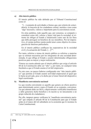 174
PROCESO DE INCONSTITUCIONALIDAD
a) Alto interés público
El interés público ha sido deﬁnido por el Tribunal Constitucional
como el:
“[…] conjunto de actividades o bienes que, por criterio de coinci-
dencia, la mayoría de los ciudadanos estima, meritúa o tasa como
‘algo’ necesario, valioso e importante para la coexistencia social.
En otras palabras, todo aquello que, por consenso, se comparte y
considera como útil, valioso y hasta vital para la sociedad, al ex-
tremo de obligar al Estado a titularizarlo como uno de los ﬁnes
que debe perseguir en beneﬁcio de sus miembros. Por tal impera-
tivo, el cuerpo político jamás podrá tener como objetivo la consa-
gración de intereses particulares.
En el interés público conﬂuyen las expectativas de la sociedad
civil y la actuación del Estado. […](2)
”.
Por tanto, referirse a temas de interés público es referirse a materias
que se estiman necesarias por los integrantes de una sociedad deter-
minada, lo que obliga al Estado a asumir determinadas obligaciones
positivas para su mayor y mejor realización.
Tómese en cuenta además que el interés público que exige el artículo
60 de la Constitución debe ser “alto” y, por tanto, no cualquier tema
facultaría a que el Estado asuma el rol del empresario.
En este caso, no parece haberse conﬁgurado este “alto interés públi-
co” que permita al Estado asumir actividad empresarial al igual que
lo haría un privado, pese a lo dicho por el tenor literal del dispositivo
legal cuestionado.
b) Manifiesta conveniencia nacional
Lo que resulta conveniente es aquello que genera un efecto positivo
para determinado sector o para el Estado en su conjunto, convenien-
cia que además debe ser fácil y objetivamente veriﬁcable (maniﬁesta)
y debe generarse dicho beneﬁcio a la nación (y no únicamente a un
grupo reducido de ciudadanos).
Por ello, tampoco parece veriﬁcarse la “maniﬁesta conveniencia nacio-
nal” que estipula el artículo 60 de la Constitución para que el Estado
actúe en el marco del rol subsidiario en la economía que le reconoce la
Carta Constitucional.
(2) STC Exp. N° 3283-2003-AA/TC, Fundamento 33.
 