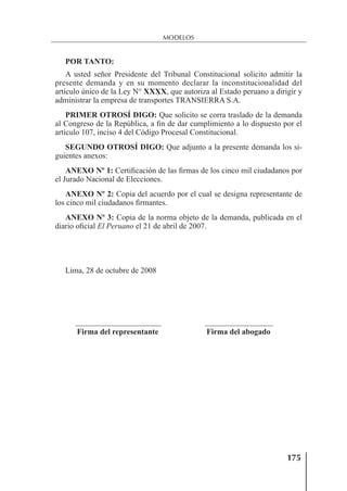 175
MODELOS
POR TANTO:
A usted señor Presidente del Tribunal Constitucional solicito admitir la
presente demanda y en su momento declarar la inconstitucionalidad del
artículo único de la Ley N° XXXX, que autoriza al Estado peruano a dirigir y
administrar la empresa de transportes TRANSIERRA S.A.
PRIMER OTROSÍ DIGO: Que solicito se corra traslado de la demanda
al Congreso de la República, a ﬁn de dar cumplimiento a lo dispuesto por el
artículo 107, inciso 4 del Código Procesal Constitucional.
SEGUNDO OTROSÍ DIGO: Que adjunto a la presente demanda los si-
guientes anexos:
ANEXO Nº 1: Certiﬁcación de las ﬁrmas de los cinco mil ciudadanos por
el Jurado Nacional de Elecciones.
ANEXO Nº 2: Copia del acuerdo por el cual se designa representante de
los cinco mil ciudadanos ﬁrmantes.
ANEXO Nº 3: Copia de la norma objeto de la demanda, publicada en el
diario oﬁcial El Peruano el 21 de abril de 2007.
Lima, 28 de octubre de 2008
Firma del representante Firma del abogado
 