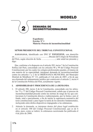 176
DEMANDA DE
INCONSTITUCIONALIDAD
2
MODELO
Expediente:
Escrito: Nº 1
Materia: Proceso de inconstitucionalidad
SEÑOR PRESIDENTE DEL TRIBUNAL CONSTITUCIONAL
AAAAAAAA, identiﬁcado con DNI Nº XXXXXXXX, con domicilio
en..................................................................Decano del Colegio de Periodistas
del Perú, según elección de fecha …......................; ante usted me presento y
digo:
Que, conforme a lo dispuesto en el artículo 203, inciso 7 de la Constitución
Política del Perú, concordado con los artículos 98 y 99 del Código Procesal
Constitucional, por los cuales los colegios profesionales pueden, al tratarse de
una materia de su especialidad, interponer demanda de inconstitucionalidad
contra los artículos 1 y 2 de la ORDENANZA MUNICIPAL del Municipio
Distrital de Miraﬂores N° 111, publicada el 4 de julio de 2007, a ﬁn de que
sea eliminada del ordenamiento jurídico por contravenir el artículo 2, inciso 4
de la Constitución Política del Perú, actualmente vigente.
I. ADMISIBILIDAD Y PROCEDENCIA DE LA DEMANDA
1. El artículo 200, inciso 4 de la Constitución, concordado con los artícu-
los 75 y 77 del Código Procesal Constitucional, señala que el proceso de
inconstitucionalidad procede contra las normas de rango de ley que con-
travienen la Constitución directa o indirectamente, por la forma o por el
fondo, total o parcialmente, a ﬁn de tutelar la supremacía normativa del
texto constitucional y para lograr la tutela de los derechos fundamentales,
incluyendo entre dichos dispositivos impugnados a las ordenanzas.
2. Además la demanda, se interpone dentro del plazo legal establecido
en el artículo 100 del Código Procesal Constitucional, que es de 6
años, pues, como se indicó, la ordenanza cuestionada fue publicada el
4 de julio de 2008.
 