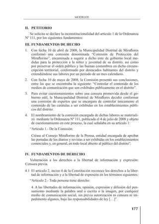 177
MODELOS
II. PETITORIO
Se solicita se declare la inconstitucionalidad del artículo 1 de la Ordenanza
Nº 111, por los siguientes fundamentos:
III. FUNDAMENTOS DE HECHO
1. Con fecha 10 de abril de 2008, la Municipalidad Distrital de Miraﬂores
conformó una comisión denominada “Comisión de Protección del
Miraﬂorino”, encaminada a sugerir a dicho ente de gobierno local me-
didas para la protección a la niñez y juventud de su distrito, así como
por preservar el orden público y las buenas costumbres en dicha circuns-
cripción territorial, conformado por destacados habitantes del distrito y
extendiéndose sus labores por un periodo de un mes calendario.
2. Con fecha 10 de mayo de 2008, la Comisión presentó sus conclusiones,
entre las que se encontraba la siguiente: “Controlar el contenido de los
medios de comunicación que son exhibidos públicamente en el distrito”.
3. Para evitar cuestionamientos sobre una censura promovida desde el go-
bierno edil, la Municipalidad Distrital de Miraﬂores decidió conformar
una comisión de expertos que se encargara de controlar únicamente el
contenido de las carátulas a ser exhibidas en los establecimientos públi-
cos del distrito.
4. El nombramiento de la comisión encargada de dichas labores se materiali-
zó mediante la Ordenanza Nº 111, publicada el 4 de julio de 2008 y objeto
de cuestionamiento en este proceso, la cual señalaba en su artículo 1:
“Artículo 1.- De la Comisión:
Créase al Consejo Miraﬂorino de la Prensa, entidad encargada de aprobar
las portadas de los diarios y revistas a ser exhibidas en los establecimientos
comerciales y, en general, en todo local abierto al público del distrito”.
IV. FUNDAMENTOS DE DERECHO
Vulneración a los derechos a la libertad de información y expresión:
Censura previa.
4.1 El artículo 2, inciso 4 de la Constitución reconoce los derechos a la liber-
tad de información y a la libertad de expresión en los términos siguientes:
“Artículo 2.- Toda persona tiene derecho:
4. A las libertades de información, opinión, expresión y difusión del pen-
samiento mediante la palabra oral o escrita o la imagen, por cualquier
medio de comunicación social, sin previa autorización ni censura ni im-
pedimento algunos, bajo las responsabilidades de ley […]”.
 
