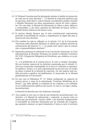 178
PROCESO DE INCONSTITUCIONALIDAD
4.2 El Tribunal Constitucional ha distinguido además el ámbito de protección
de cada uno de estos derechos(1)
. La libertad de expresión garantiza que
las personas (individual o colectivamente consideradas) puedan trasmitir
y difundir libremente sus ideas, pensamientos, juicios de valor u opinio-
nes. Por otro lado, la libertad de información se reﬁere a datos objetivos
y contrastables, y, por tanto, garantiza las libertades de buscar, recibir y
difundir hechos noticiosos de manera veraz.
4.3 Es preciso además destacar que el texto constitucional expresamente
proscribe la posibilidad de censura o impedimento de algún tipo para el
ejercicio de estos derechos.
4.4 Ello también ha sido lo reﬂejado en el artículo 13.2 de la Convención
Americana sobre Derechos Humanos al señalar que cualquier derecho de
comunicación del discurso “[…] no puede estar sujeto a previa censura
sino a responsabilidades ulteriores”.
4.5 Siguiendo justamente lo planteado en la Convención Americana, la Corte
Interamericana de Derechos Humanos ha emitido la Opinión Consultiva
OC-5/85, Colegiación Obligatoria de Periodistas, que establece en su pá-
rrafo 38:
“[…] la prohibición de la censura previa, la cual es siempre incompati-
ble con la plena vigencia de los derechos enumerados por el artículo 13,
salvo las excepciones contempladas en el inciso 4, referentes a espectácu-
los públicos, incluso si se trata supuestamente de prevenir por ese medio
un abuso eventual de la libertad de expresión. En esta materia toda me-
dida preventiva signiﬁca, inevitablemente, el menoscabo de la libertad
garantizada por la Convención”.
4.6 En este caso la Ordenanza N° 111 habría conﬁgurado un supuesto de
censura previa a cargo de la denominada “Comisión Miraﬂorina de la
Prensa”, que debe aprobar el contenido de las carátulas a ser exhibidas
en los establecimientos públicos del escrito, lo cual es, sin lugar a dudas,
inconstitucional.
Limitación de derechos por una ordenanza municipal
4.7 Aun cuando en este caso se trata de una limitación inconstitucional a los
derechos a la libertad de información y expresión, es preciso tener en
cuenta que una limitación –incluso válida– a los derechos fundamentales
es susceptible de realizarse únicamente por ley emanada del Congreso,
que garantice entonces un igual tratamiento al tema en todo el territorio
(1) STC Exp. N° 0905-2001-AA/TC, Fundamento 8.
 
