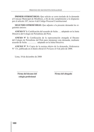180
PROCESO DE INCONSTITUCIONALIDAD
PRIMER OTROSÍ DIGO: Que solicito se corra traslado de la demanda
al Concejo Municipal de Miraﬂores, a ﬁn de dar cumplimiento a lo dispuesto
por el artículo 107, inciso 4 del Código Procesal Constitucional.
SEGUNDO OTROSÍ DIGO: Que adjunto a la presente demanda los si-
guientes anexos:
ANEXO Nº 1: Certiﬁcación del acuerdo de fecha …. adoptado en la Junta
Directiva del Colegio de Periodistas del Perú.
ANEXO Nº 2: Certiﬁcación de la representación otorgada al Decano
del Colegio de Periodistas del Perú para interponer esta demanda, mediante
acuerdo de fecha …............. adoptado en la Junta Directiva.
ANEXO Nº 3: Copia de la norma objeto de la demanda, Ordenanza
N° 111, publicada en el diario oﬁcial El Peruano el 4 de julio de 2008.
Lima, 10 de diciembre de 2008
Firma del decano del Firma del abogado
colegio profesional
 
