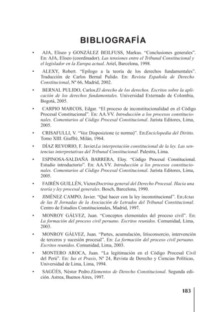 183
BIBLIOGRAFÍA
• AJA, Eliseo y GONZÁLEZ BEILFUSS, Markus. “Conclusiones generales”.
En: AJA, Eliseo (coordinador). Las tensiones entre el Tribunal Constitucional y
el legislador en la Europa actual. Ariel, Barcelona, 1998.
• ALEXY, Robert. “Epílogo a la teoría de los derechos fundamentales”.
Traducción de Carlos Bernal Pulido. En: Revista Española de Derecho
Constitucional, Nº 66, Madrid, 2002.
• BERNAL PULIDO, Carlos.El derecho de los derechos. Escritos sobre la apli-
cación de los derechos fundamentales. Universidad Externado de Colombia,
Bogotá, 2005.
• CARPIO MARCOS, Edgar. “El proceso de inconstitucionalidad en el Código
Procesal Constitucional”. En: AA.VV. Introducción a los procesos constitucio-
nales. Comentarios al Código Procesal Constitucional. Jurista Editores, Lima,
2005.
• CRISAFULLI, V. “Voz Disposizione (e norma)”. En:Enciclopedia del Diritto.
Tomo XIII. Giuffrè, Milán, 1964.
• DÍAZ REVORIO, F. Javier.La interpretación constitucional de la ley. Las sen-
tencias interpretativas del Tribunal Constitucional. Palestra, Lima.
• ESPINOSA-SALDAÑA BARRERA, Eloy. “Código Procesal Constitucional.
Estudio introductorio”. En: AA.VV. Introducción a los procesos constitucio-
nales. Comentarios al Código Procesal Constitucional. Jurista Editores, Lima,
2005.
• FAIRÉN GUILLÉN, Víctor.Doctrina general del Derecho Procesal. Hacia una
teoría y ley procesal generales. Bosch, Barcelona, 1990.
• JIMÉNEZ CAMPO, Javier. “Qué hacer con la ley inconstitucional”. En:Actas
de las II Jornadas de la Asociación de Letrados del Tribunal Constitucional.
Centro de Estudios Constitucionales, Madrid, 1997.
• MONROY GÁLVEZ, Juan. “Conceptos elementales del proceso civil”. En:
La formación del proceso civil peruano. Escritos reunidos. Comunidad, Lima,
2003.
• MONROY GÁLVEZ, Juan. “Partes, acumulación, litisconsorcio, intervención
de terceros y sucesión procesal”. En: La formación del proceso civil peruano.
Escritos reunidos. Comunidad, Lima, 2003.
• MONTERO AROCA, Juan. “La legitimación en el Código Procesal Civil
del Perú”. En: Ius et Praxis, Nº 24, Revista de Derecho y Ciencias Políticas,
Universidad de Lima, Lima, 1994.
• SAGÜÉS, Néstor Pedro.Elementos de Derecho Constitucional. Segunda edi-
ción. Astrea, Buenos Aires, 1997.
 