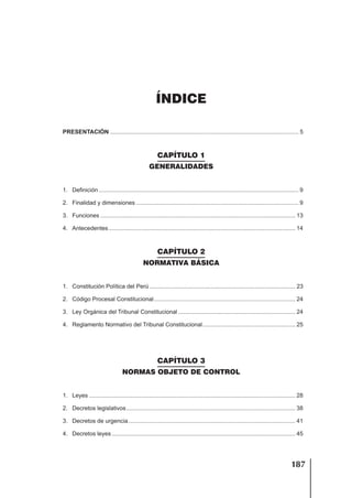 187
ÍNDICE
ÍNDICE
PRESENTACIÓN .................................................................................................................... 5
CAPÍTULO 1
GENERALIDADES
1. Definición ........................................................................................................................... 9
2. Finalidad y dimensiones .................................................................................................... 9
3. Funciones ........................................................................................................................ 13
4. Antecedentes................................................................................................................... 14
CAPÍTULO 2
NORMATIVA BÁSICA
1. Constitución Política del Perú.......................................................................................... 23
2. Código Procesal Constitucional....................................................................................... 24
3. Ley Orgánica del Tribunal Constitucional ........................................................................ 24
4. Reglamento Normativo del Tribunal Constitucional......................................................... 25
CAPÍTULO 3
NORMAS OBJETO DE CONTROL
1. Leyes ............................................................................................................................... 28
2. Decretos legislativos........................................................................................................ 38
3. Decretos de urgencia....................................................................................................... 41
4. Decretos leyes ................................................................................................................. 45
 