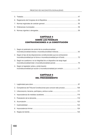 188
PROCESO DE INCONSTITUCIONALIDAD
5. Tratados........................................................................................................................... 47
6. Reglamento del Congreso de la República ..................................................................... 54
7. Normas regionales de carácter general........................................................................... 55
8. Ordenanzas municipales ................................................................................................. 58
9. Normas vigentes o derogadas......................................................................................... 59
CAPÍTULO 4
SOBRE LAS POSIBLES
CONTRAVENCIONES A LA CONSTITUCIÓN
1. Según el parámetro de control de la constitucionalidad:
inconstitucionalidad directa o inconstitucionalidad indirecta............................................ 63
2. Según el tipo de las disposiciones constitucionales que se contravienen:
inconstitucionalidad por la forma o inconstitucionalidad por el fondo.............................. 72
3. Según se cuestione o no la integridad de un dispositivo de rango legal:
inconstitucionalidad total o inconstitucionalidad parcial................................................... 75
4. Según el legislador actúe u omita hacerlo:
inconstitucionalidad por acción o inconstitucionalidad por omisión................................. 77
CAPÍTULO 5
DEL PROCEDIMIENTO
1. Legitimidad para obrar..................................................................................................... 87
2. Competencia del Tribunal Constitucional para conocer este proceso........................... 108
3. Litisconsorcio, terceros, partícipes y amicus curiae........................................................111
4. Improcedencia de medidas cautelares ...........................................................................119
5. Postulación de la demanda.............................................................................................119
6. Acumulación .................................................................................................................. 122
7. Inadmisibilidad ............................................................................................................... 123
8. Improcedencia liminar.................................................................................................... 124
9. Reglas de trámite........................................................................................................... 130
 